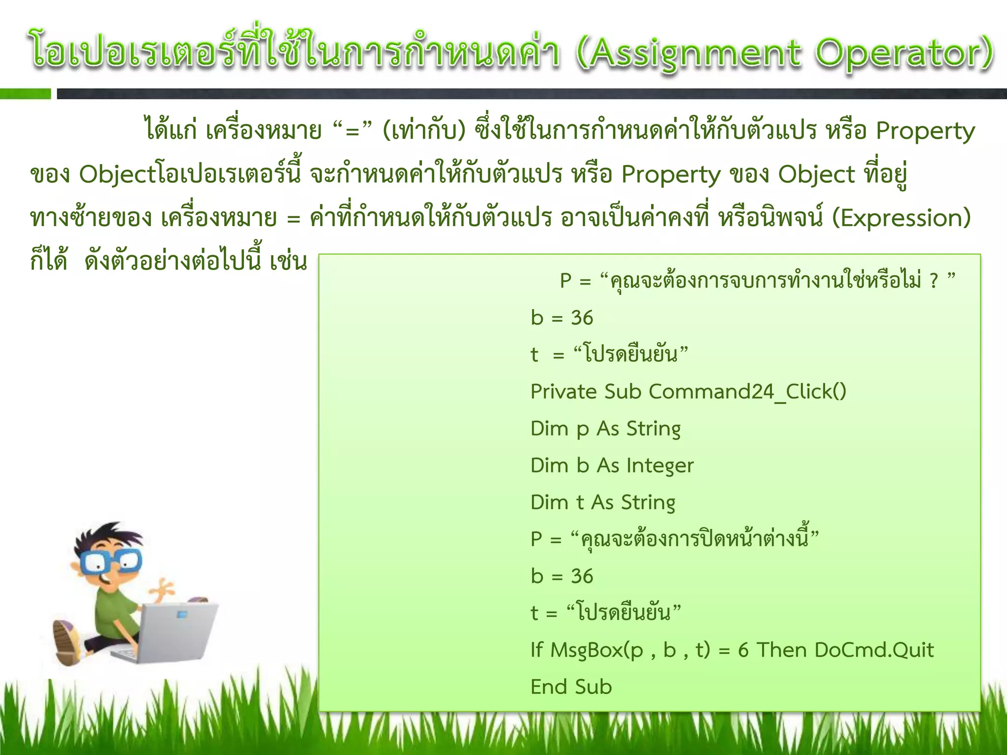 ได้แก่ เครื่องหมาย “=” (เท่ากับ) ซึ่งใช้ในการกาหนดค่าให้กับตัวแปร หรือ Property
ของ Objectโอเปอเรเตอร์นี้ จะกาหนดค่าให้กับตัวแปร หรือ Property ของ Object ที่อยู่
ทางซ้ายของ เครื่องหมาย = ค่าที่กาหนดให้กับตัวแปร อาจเป็นค่าคงที่ หรือนิพจน์ (Expression)
ก็ได้ ดังตัวอย่างต่อไปนี้ เช่น                         P = “คุณจะต้องการจบการทางานใช่หรือไม่ ? ”
                                                  b = 36
                                                  t = “โปรดยืนยัน”
                                                  Private Sub Command24_Click()
                                                  Dim p As String
                                                  Dim b As Integer
                                                  Dim t As String
                                                  P = “คุณจะต้องการปิดหน้าต่างนี้”
                                                  b = 36
                                                  t = “โปรดยืนยัน”
                                                  If MsgBox(p , b , t) = 6 Then DoCmd.Quit
                                                  End Sub
 