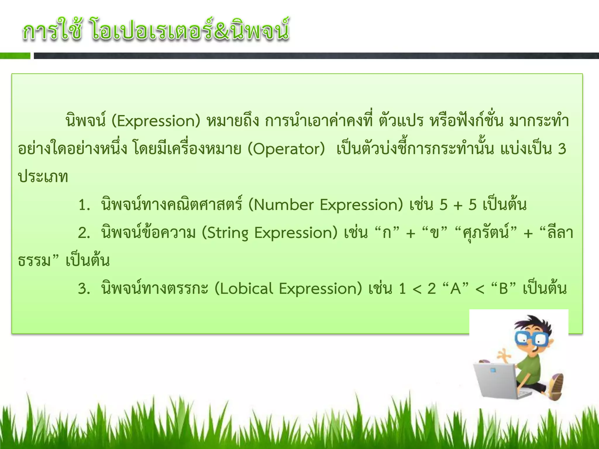 นิพจน์ (Expression) หมายถึง การนาเอาค่าคงที่ ตัวแปร หรือฟังก์ชั่น มากระทา
อย่างใดอย่างหนึ่ง โดยมีเครื่องหมาย (Operator) เป็นตัวบ่งชี้การกระทานั้น แบ่งเป็น 3
ประเภท
         1. นิพจน์ทางคณิตศาสตร์ (Number Expression) เช่น 5 + 5 เป็นต้น
         2. นิพจน์ข้อความ (String Expression) เช่น “ก” + “ข” “ศุภรัตน์” + “ลีลา
ธรรม” เป็นต้น
         3. นิพจน์ทางตรรกะ (Lobical Expression) เช่น 1 < 2 “A” < “B” เป็นต้น
 