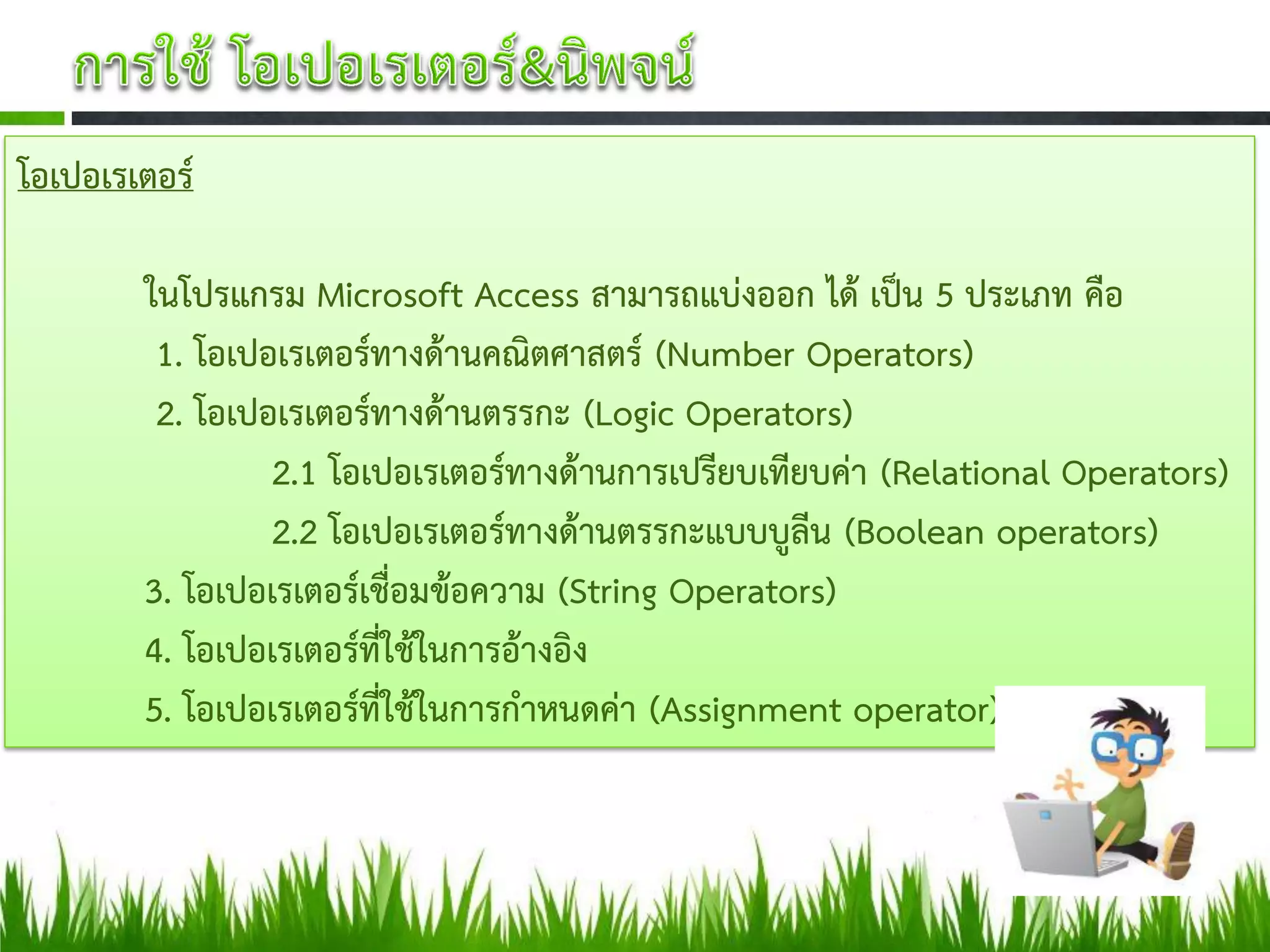 โอเปอเรเตอร์

        ในโปรแกรม Microsoft Access สามารถแบ่งออก ได้ เป็น 5 ประเภท คือ
         1. โอเปอเรเตอร์ทางด้านคณิตศาสตร์ (Number Operators)
         2. โอเปอเรเตอร์ทางด้านตรรกะ (Logic Operators)
                 2.1 โอเปอเรเตอร์ทางด้านการเปรียบเทียบค่า (Relational Operators)
                 2.2 โอเปอเรเตอร์ทางด้านตรรกะแบบบูลีน (Boolean operators)
        3. โอเปอเรเตอร์เชื่อมข้อความ (String Operators)
        4. โอเปอเรเตอร์ที่ใช้ในการอ้างอิง
        5. โอเปอเรเตอร์ที่ใช้ในการกาหนดค่า (Assignment operator)
 