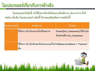 โอเปอเรเตอร์ชนิดนี้ จะใช้ในการอ้างอิงถึงออบเจ็กต์ต่างๆ เช่น ตาราง คีวรี
ฟอร์ม เป็นต้น โอเปอเรเตอร์ ชนิดนี้ มีรายละเอียดดังตารางต่อไปนี้

โอเปอเรเตอร์                คำอธิบำย                         ตัวอย่ำง
     !         ใช้ในกำรอ้ำงอิงออบเจ็กต์ในคลำส    Forms![frm_Customers] ใช้อ้ำงอิง
                                                 ถึงฟอร์มชื่อ frm_Customers

     .         ใช้ในกำรอ้ำงอิงถึงสมำชิกของออบเจ็กต์ TxtName.FontName = “Tahoma”
               นัน
                 ้
 