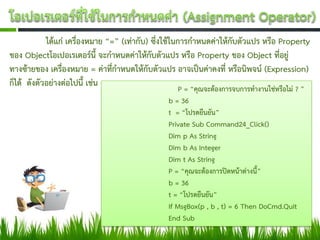ได้แก่ เครื่องหมาย “=” (เท่ากับ) ซึ่งใช้ในการกาหนดค่าให้กับตัวแปร หรือ Property
ของ Objectโอเปอเรเตอร์นี้ จะกาหนดค่าให้กับตัวแปร หรือ Property ของ Object ที่อยู่
ทางซ้ายของ เครื่องหมาย = ค่าที่กาหนดให้กับตัวแปร อาจเป็นค่าคงที่ หรือนิพจน์ (Expression)
ก็ได้ ดังตัวอย่างต่อไปนี้ เช่น                         P = “คุณจะต้องการจบการทางานใช่หรือไม่ ? ”
                                                  b = 36
                                                  t = “โปรดยืนยัน”
                                                  Private Sub Command24_Click()
                                                  Dim p As String
                                                  Dim b As Integer
                                                  Dim t As String
                                                  P = “คุณจะต้องการปิดหน้าต่างนี้”
                                                  b = 36
                                                  t = “โปรดยืนยัน”
                                                  If MsgBox(p , b , t) = 6 Then DoCmd.Quit
                                                  End Sub
 