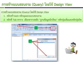 การสร้างแบบสอบถาม (Query) โดยใช้ Design View
  1. คลิกสร้างและ คลิกมุมมองแบบสอบถาม
  2. คลิกที่ Tab ตาราง เลือกตารางหลัก “ฐานข้อมูลนักเรียน” คลิกปุ่มเพิ่มและคลิกปุ่มปิด
 