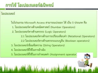 โอเปอเรเตอร์

        ในโปรแกรม Microsoft Access สามารถแบ่งออก ได้ เป็น 5 ประเภท คือ
         1. โอเปอเรเตอร์ทางด้านคณิตศาสตร์ (Number Operators)
         2. โอเปอเรเตอร์ทางด้านตรรกะ (Logic Operators)
                 2.1 โอเปอเรเตอร์ทางด้านการเปรียบเทียบค่า (Relational Operators)
                 2.2 โอเปอเรเตอร์ทางด้านตรรกะแบบบูลีน (Boolean operators)
        3. โอเปอเรเตอร์เชื่อมข้อความ (String Operators)
        4. โอเปอเรเตอร์ที่ใช้ในการอ้างอิง
        5. โอเปอเรเตอร์ที่ใช้ในการกาหนดค่า (Assignment operator)
 