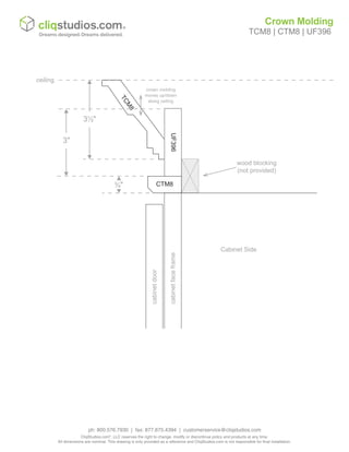 cabinetfaceframe
cabinetdoor
Cabinet Side
wood blocking
(not provided)
3½"
ceiling
TCM8
crown molding
moves up/down
along ceiling
CTM8
UF396
¾"
3"
Crown Molding
TCM8 | CTM8 | UF396
ph: 800.576.7930 | fax: 877.675.4394 | customerservice@cliqstudios.com
CliqStudios.com®
, LLC reserves the right to change, modify or discontinue policy and products at any time.
All dimensions are nominal. This drawing is only provided as a reference and CliqStudios.com is not responsible for final installation.
 