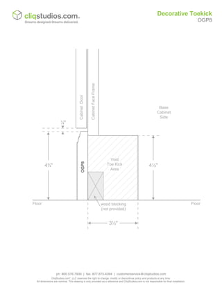 CabinetFaceFrame
CabinetDoor
Base
Cabinet
Side
OGP8
wood blocking
(not provided)
Floor
Void
Toe Kick
Area
¼"
4¾"
Floor
3½"
4½"
Decorative Toekick
OGP8
ph: 800.576.7930 | fax: 877.675.4394 | customerservice@cliqstudios.com
CliqStudios.com®
, LLC reserves the right to change, modify or discontinue policy and products at any time.
All dimensions are nominal. This drawing is only provided as a reference and CliqStudios.com is not responsible for final installation.
 