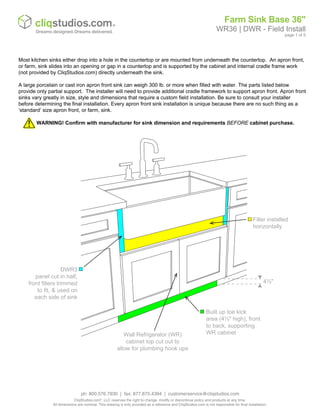 Most kitchen sinks either drop into a hole in the countertop or are mounted from underneath the countertop. An apron front,
or farm, sink slides into an opening or gap in a countertop and is supported by the cabinet and internal cradle frame work
(not provided by CliqStudios.com) directly underneath the sink.
A large porcelain or cast iron apron front sink can weigh 300 lb. or more when filled with water. The parts listed below
provide only partial support. The installer will need to provide additional cradle framework to support apron front. Apron front
sinks vary greatly in size, style and dimensions that require a custom field installation. Be sure to consult your installer
before determining the final installation. Every apron front sink installation is unique because there are no such thing as a
‘standard’ size apron front, or farm, sink.
Built up toe kick
area (4½" high), front
to back, supporting
WR cabinet
Filler installed
horizontally
DWR3
panel cut in half,
front fillers trimmed
to fit, & used on
each side of sink
Wall Refrigerator (WR)
cabinet top cut out to
allow for plumbing hook ups
WARNING! Confirm with manufacturer for sink dimension and requirements BEFORE cabinet purchase.
4½"
Farm Sink Base 36"
WR36 | DWR - Field Install
page 1 of 5
ph: 800.576.7930 | fax: 877.675.4394 | customerservice@cliqstudios.com
CliqStudios.com®
, LLC reserves the right to change, modify or discontinue policy and products at any time.
All dimensions are nominal. This drawing is only provided as a reference and CliqStudios.com is not responsible for final installation.
 