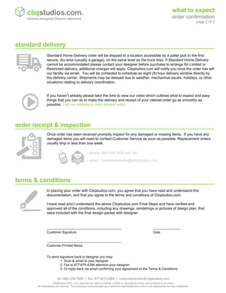 terms & conditions
_________________________________ ____________
Customer Signature Date
_________________________________
Customer Printed Name
In placing your order with Cliqstudios.com, you agree that you have read and understand this
documentation, and that you agree to the terms and conditions of Cliqstudios.com.
I have read and I understand the above Cliqstudios.com Final Steps and have verified and
approved all of the conditions, including any drawings, renderings or pictures of design plan, that
were included with the final design packet with designer.
order receipt & inspection
Once order has been received promptly inspect for any damaged or missing items. If you have any
damaged items you will need to contact Customer Service as soon as possible. Replacement orders
usually ship in less than one week.
• phone: 800.576.7930 ext. 561
• email: customerservice@cliqstudios.com
Standard Home Delivery order will be shipped to a location accessible by a pallet jack to the first
secure, dry area (usually a garage), on the same level as the truck tires. If Standard Home Delivery
cannot be accommodated please contact your designer before purchase to arrange for Limited or
Restricted delivery; additional charges will apply. Cliqstudios.com will notify you once the order has left
our facility via email. You will be contacted to schedule an eight (8) hour delivery window directly by
the delivery carrier. Shipments may be delayed due to weather, mechanical issues, holidays, or other
situations relating to delivery coordination.
standard delivery
If you haven’t already please take the time to view our video which outlines what to expect and easy
things that you can do to make the delivery and receipt of your cabinet order go as smoothly as
possible. Visit our website to view deilvery video
To send signature back to designer you may:
1. Scan & email to your designer
2. Fax to 877-675-4394 attention your designer
3. Or reply back via email confirming your agreement to the Terms & Conditions
what to expect
order confirmation
page 2 of 2
Dreams designed. Dreams delivered.
ph: 800.576.7930 | fax: 877.675.4394 | customerservice@cliqstudios.com
CliqStudios.com®
, LLC reserves the right to change, modify or discontinue policy and products at any time.
All dimensions are nominal. This drawing is only provided as a reference and CliqStudios.com is not responsible for final installation.
 