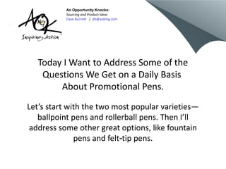 An Opportunity Knocks:
          Sourcing and Product Ideas
          Dave Burnett / db@aokmg.com




   Today I Want to Address Some of the
    Questions We Get on a Daily Basis
        About Promotional Pens.
Let’s start with the two most popular varieties—
   ballpoint pens and rollerball pens. Then I’ll
 address some other great options, like fountain
              pens and felt‑tip pens.
 