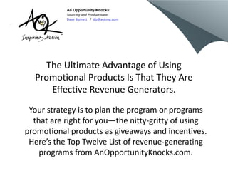 An Opportunity Knocks:
           Sourcing and Product Ideas
           Dave Burnett / db@aokmg.com




     The Ultimate Advantage of Using
  Promotional Products Is That They Are
      Effective Revenue Generators.
 Your strategy is to plan the program or programs
  that are right for you—the nitty-gritty of using
promotional products as giveaways and incentives.
 Here’s the Top Twelve List of revenue-generating
    programs from AnOpportunityKnocks.com.
 