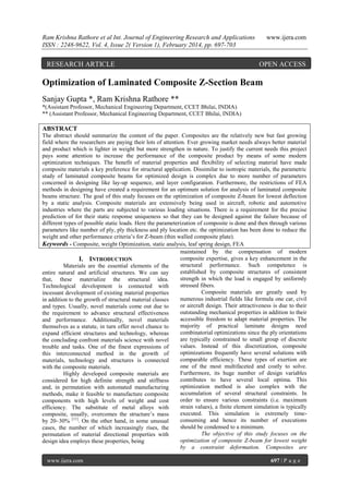 Ram Krishna Rathore et al Int. Journal of Engineering Research and Applications
ISSN : 2248-9622, Vol. 4, Issue 2( Version 1), February 2014, pp. 697-703

RESEARCH ARTICLE

www.ijera.com

OPEN ACCESS

Optimization of Laminated Composite Z-Section Beam
Sanjay Gupta *, Ram Krishna Rathore **
*(Assistant Professor, Mechanical Engineering Department, CCET Bhilai, INDIA)
** (Assistant Professor, Mechanical Engineering Department, CCET Bhilai, INDIA)

ABSTRACT
The abstract should summarize the content of the paper. Composites are the relatively new but fast growing
field where the researchers are paying their lots of attention. Ever growing market needs always better material
and product which is lighter in weight but more strengthen in nature. To justify the current needs this project
pays some attention to increase the performance of the composite product by means of some modern
optimization techniques. The benefit of material properties and flexibility of selecting material have made
composite materials a key preference for structural application. Dissimilar to isotropic materials, the parametric
study of laminated composite beams for optimized design is complex due to more number of parameters
concerned in designing like lay-up sequence, and layer configuration. Furthermore, the restrictions of FEA
methods in designing have created a requirement for an optimum solution for analysis of laminated composite
beams structure. The goal of this study focuses on the optimization of composite Z-beam for lowest deflection
by a static analysis. Composite materials are extensively being used in aircraft, robotic and automotive
industries where the parts are subjected to various loading situations. There is a requirement for the precise
prediction of for their static response uniqueness so that they can be designed against the failure because of
different types of possible static loads. Here the parameterization of composite is done and then through various
parameters like number of ply, ply thickness and ply location etc. the optimization has been done to reduce the
weight and other performance criteria‟s for Z-beam (thin walled composite plate).
Keywords - Composite, weight Optimization, static analysis, leaf spring design, FEA
maintained by the compensation of modern
composite expertise, gives a key enhancement in the
I. INTRODUCTION
structural performance. Such competence is
Materials are the essential elements of the
established by composite structures of consistent
entire natural and artificial structures. We can say
strength in which the load is engaged by uniformly
that, these materialize the structural idea.
stressed fibers.
Technological development is connected with
Composite materials are greatly used by
incessant development of existing material properties
numerous industrial fields like formula one car, civil
in addition to the growth of structural material classes
or aircraft design. Their attractiveness is due to their
and types. Usually, novel materials come out due to
outstanding mechanical properties in addition to their
the requirement to advance structural effectiveness
accessible freedom to adapt material properties. The
and performance. Additionally, novel materials
majority of practical laminate designs need
themselves as a statute, in turn offer novel chance to
combinatorial optimizations since the ply orientations
expand efficient structures and technology, whereas
are typically constrained to small group of discrete
the concluding confront materials science with novel
values. Instead of this discretization, composite
trouble and tasks. One of the finest expressions of
optimizations frequently have several solutions with
this interconnected method in the growth of
comparable efficiency. These types of exertion are
materials, technology and structures is connected
one of the most multifaceted and costly to solve.
with the composite materials.
Furthermore, its huge number of design variables
Highly developed composite materials are
contributes to have several local optima. This
considered for high definite strength and stiffness
optimization method is also complex with the
and, in permutation with automated manufacturing
accumulation of several structural constraints. In
methods, make it feasible to manufacture composite
order to ensure various constraints (i.e. maximum
components with high levels of weight and cost
strain values), a finite element simulation is typically
efficiency. The substitute of metal alloys with
executed. This simulation is extremely timecomposite, usually, overcomes the structure‟s mass
consuming and hence its number of executions
by 20–30% [11]. On the other hand, in some unusual
should be condensed to a minimum.
cases, the number of which increasingly rises, the
The objective of this study focuses on the
permutation of material directional properties with
optimization of composite Z-beam for lowest weight
design idea employs these properties, being
by a constraint deformation. Composites are
www.ijera.com

697 | P a g e

 