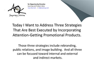 Today I Want to Address Three Strategies
That Are Best Executed by Incorporating
Attention-Getting Promotional Products.
Those three strategies include rebranding,
public relations, and image building. And all three
can be focused toward internal and external
and indirect markets.
An Opportunity Knocks:
Sourcing and Product Ideas
Dave Burnett / db@aokmg.com
 