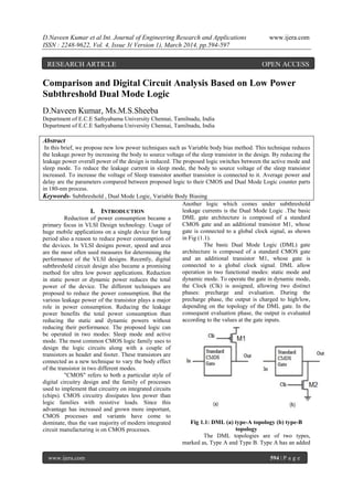 D.Naveen Kumar et al Int. Journal of Engineering Research and Applications www.ijera.com
ISSN : 2248-9622, Vol. 4, Issue 3( Version 1), March 2014, pp.594-597
www.ijera.com 594 | P a g e
Comparison and Digital Circuit Analysis Based on Low Power
Subthreshold Dual Mode Logic
D.Naveen Kumar, Ms.M.S.Sheeba
Department of E.C.E Sathyabama University Chennai, Tamilnadu, India
Department of E.C.E Sathyabama University Chennai, Tamilnadu, India
Abstract
In this brief, we propose new low power techniques such as Variable body bias method. This technique reduces
the leakage power by increasing the body to source voltage of the sleep transistor in the design. By reducing the
leakage power overall power of the design is reduced. The proposed logic switches between the active mode and
sleep mode. To reduce the leakage current in sleep mode, the body to source voltage of the sleep transistor
increased. To increase the voltage of Sleep transistor another transistor is connected to it. Average power and
delay are the parameters compared between proposed logic to their CMOS and Dual Mode Logic counter parts
in 180-nm process.
Keywords- Subthreshold , Dual Mode Logic, Variable Body Biasing
I. INTRODUCTION
Reduction of power consumption became a
primary focus in VLSI Design technology. Usage of
huge mobile applications on a single device for long
period also a reason to reduce power consumption of
the devices. In VLSI designs power, speed and area
are the most often used measures for determining the
performance of the VLSI designs. Recently, digital
subthreshold circuit design also became a promising
method for ultra low power applications. Reduction
in static power or dynamic power reduces the total
power of the device. The different techniques are
proposed to reduce the power consumption. But the
various leakage power of the transistor plays a major
role in power consumption. Reducing the leakage
power benefits the total power consumption than
reducing the static and dynamic powers without
reducing their performance. The proposed logic can
be operated in two modes: Sleep mode and active
mode. The most common CMOS logic family uses to
design the logic circuits along with a couple of
transistors as header and footer. These transistors are
connected as a new technique to vary the body effect
of the transistor in two different modes.
"CMOS" refers to both a particular style of
digital circuitry design and the family of processes
used to implement that circuitry on integrated circuits
(chips). CMOS circuitry dissipates less power than
logic families with resistive loads. Since this
advantage has increased and grown more important,
CMOS processes and variants have come to
dominate, thus the vast majority of modern integrated
circuit manufacturing is on CMOS processes.
Another logic which comes under subthreshold
leakage currents is the Dual Mode Logic .The basic
DML gate architecture is composed of a standard
CMOS gate and an additional transistor M1, whose
gate is connected to a global clock signal, as shown
in Fig (1.1).
The basic Dual Mode Logic (DML) gate
architecture is composed of a standard CMOS gate
and an additional transistor M1, whose gate is
connected to a global clock signal. DML allow
operation in two functional modes: static mode and
dynamic mode. To operate the gate in dynamic mode,
the Clock (Clk) is assigned, allowing two distinct
phases: precharge and evaluation. During the
precharge phase, the output is charged to high/low,
depending on the topology of the DML gate. In the
consequent evaluation phase, the output is evaluated
according to the values at the gate inputs.
Fig 1.1: DML (a) type-A topology (b) type-B
topology
The DML topologies are of two types,
marked as, Type A and Type B. Type A has an added
RESEARCH ARTICLE OPEN ACCESS
 