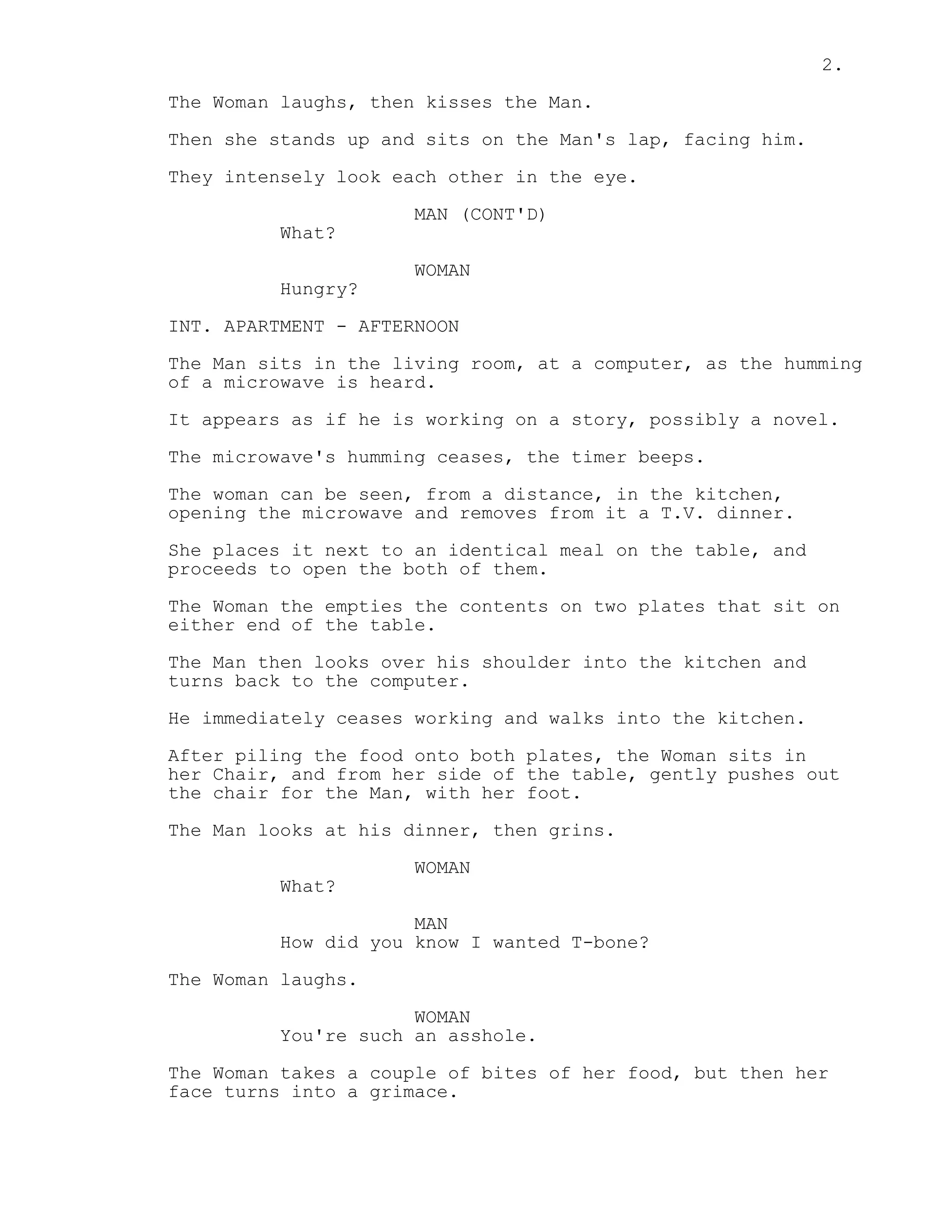 2.
The Woman laughs, then kisses the Man.
Then she stands up and sits on the Man's lap, facing him.
They intensely look each other in the eye.
MAN (CONT'D)
What?
WOMAN
Hungry?
INT. APARTMENT - AFTERNOON
The Man sits in the living room, at a computer, as the humming
of a microwave is heard.
It appears as if he is working on a story, possibly a novel.
The microwave's humming ceases, the timer beeps.
The woman can be seen, from a distance, in the kitchen,
opening the microwave and removes from it a T.V. dinner.
She places it next to an identical meal on the table, and
proceeds to open the both of them.
The Woman the empties the contents on two plates that sit on
either end of the table.
The Man then looks over his shoulder into the kitchen and
turns back to the computer.
He immediately ceases working and walks into the kitchen.
After piling the food onto both plates, the Woman sits in
her Chair, and from her side of the table, gently pushes out
the chair for the Man, with her foot.
The Man looks at his dinner, then grins.
WOMAN
What?
MAN
How did you know I wanted T-bone?
The Woman laughs.
WOMAN
You're such an asshole.
The Woman takes a couple of bites of her food, but then her
face turns into a grimace.
 