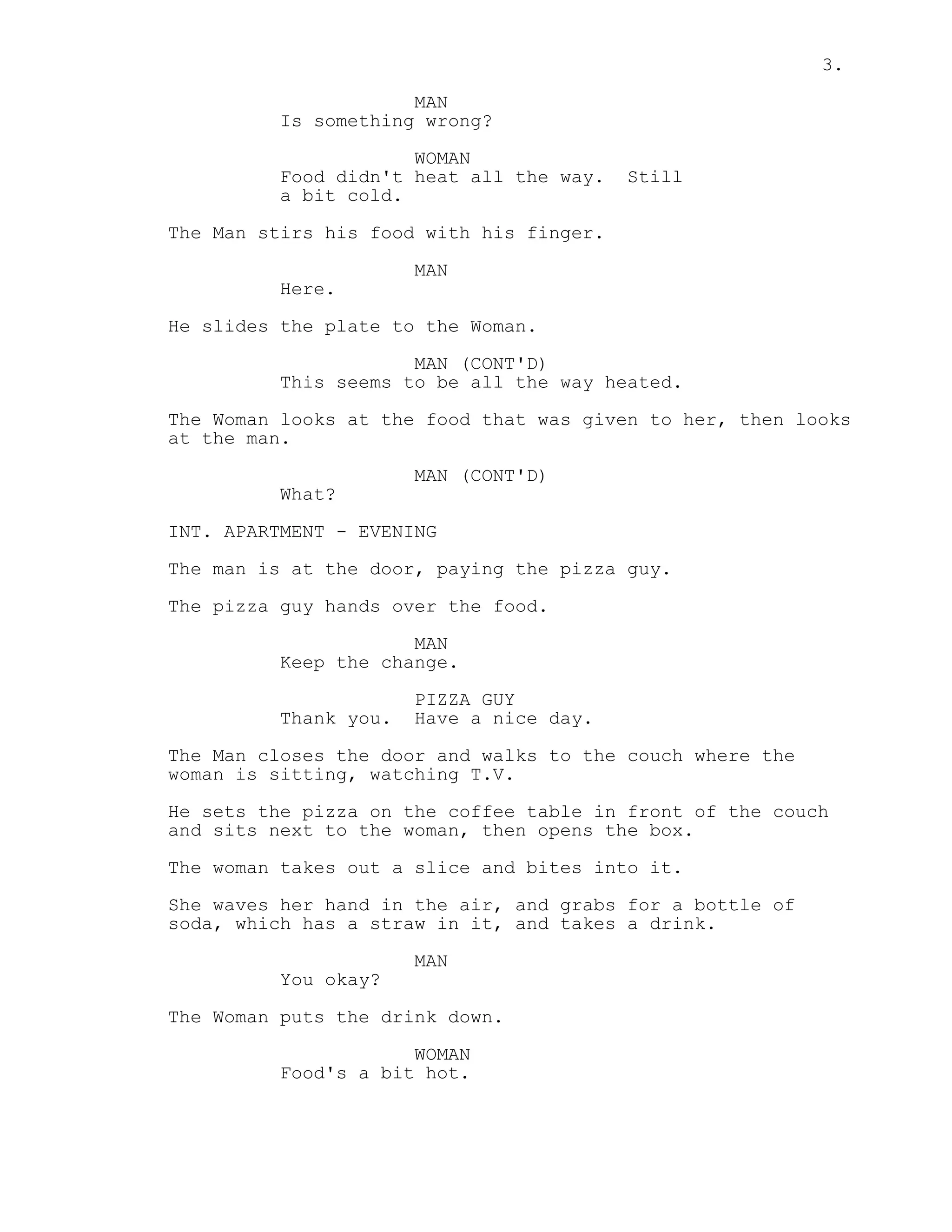 3.
MAN
Is something wrong?
WOMAN
Food didn't heat all the way. Still
a bit cold.
The Man stirs his food with his finger.
MAN
Here.
He slides the plate to the Woman.
MAN (CONT'D)
This seems to be all the way heated.
The Woman looks at the food that was given to her, then looks
at the man.
MAN (CONT'D)
What?
INT. APARTMENT - EVENING
The man is at the door, paying the pizza guy.
The pizza guy hands over the food.
MAN
Keep the change.
PIZZA GUY
Thank you. Have a nice day.
The Man closes the door and walks to the couch where the
woman is sitting, watching T.V.
He sets the pizza on the coffee table in front of the couch
and sits next to the woman, then opens the box.
The woman takes out a slice and bites into it.
She waves her hand in the air, and grabs for a bottle of
soda, which has a straw in it, and takes a drink.
MAN
You okay?
The Woman puts the drink down.
WOMAN
Food's a bit hot.
 