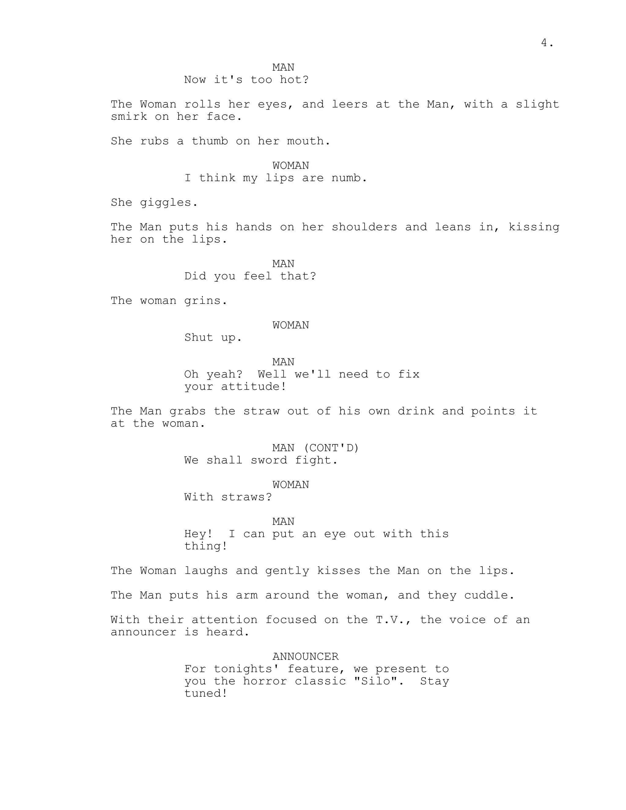 4.
MAN
Now it's too hot?
The Woman rolls her eyes, and leers at the Man, with a slight
smirk on her face.
She rubs a thumb on her mouth.
WOMAN
I think my lips are numb.
She giggles.
The Man puts his hands on her shoulders and leans in, kissing
her on the lips.
MAN
Did you feel that?
The woman grins.
WOMAN
Shut up.
MAN
Oh yeah? Well we'll need to fix
your attitude!
The Man grabs the straw out of his own drink and points it
at the woman.
MAN (CONT'D)
We shall sword fight.
WOMAN
With straws?
MAN
Hey! I can put an eye out with this
thing!
The Woman laughs and gently kisses the Man on the lips.
The Man puts his arm around the woman, and they cuddle.
With their attention focused on the T.V., the voice of an
announcer is heard.
ANNOUNCER
For tonights' feature, we present to
you the horror classic "Silo". Stay
tuned!
 
