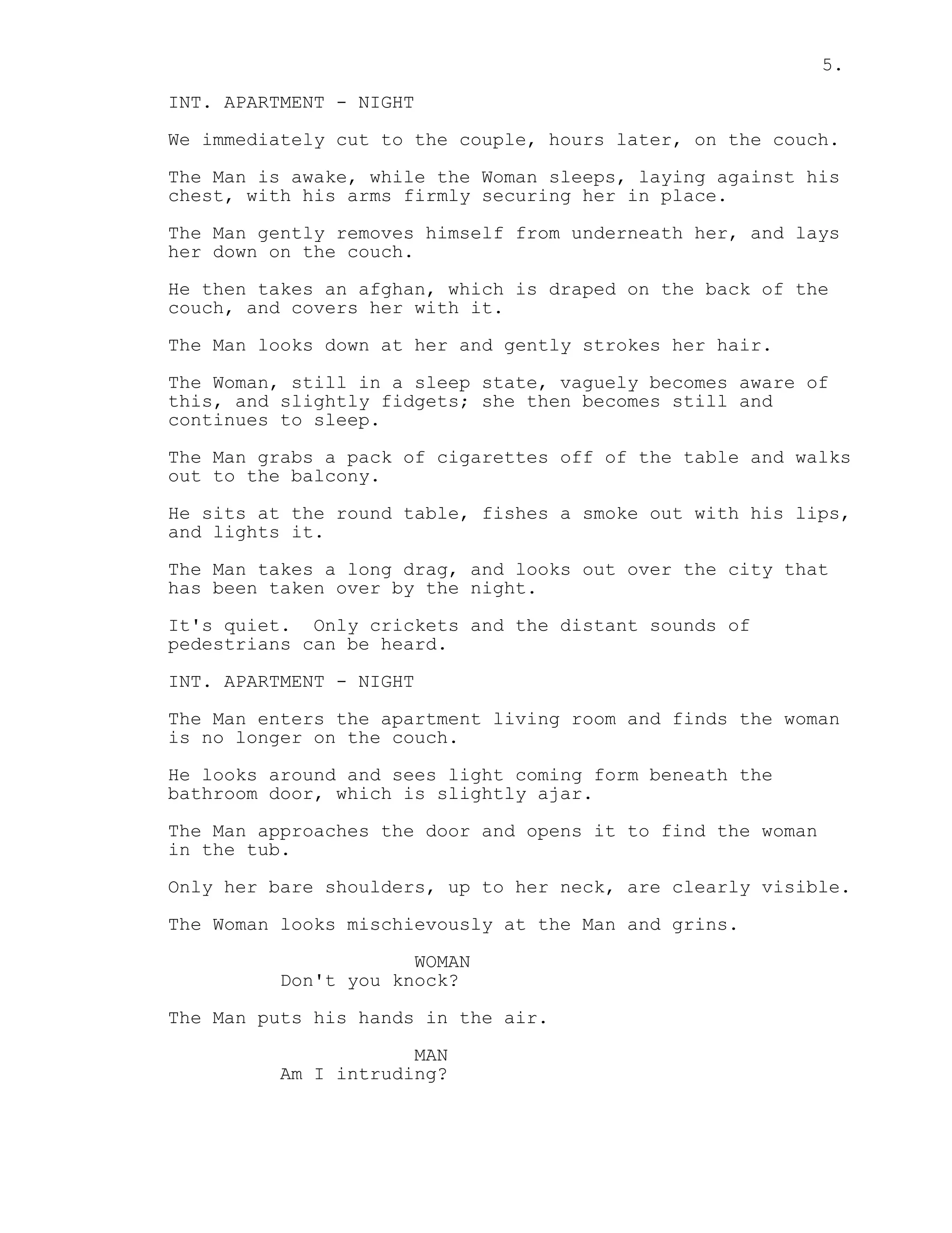 5.
INT. APARTMENT - NIGHT
We immediately cut to the couple, hours later, on the couch.
The Man is awake, while the Woman sleeps, laying against his
chest, with his arms firmly securing her in place.
The Man gently removes himself from underneath her, and lays
her down on the couch.
He then takes an afghan, which is draped on the back of the
couch, and covers her with it.
The Man looks down at her and gently strokes her hair.
The Woman, still in a sleep state, vaguely becomes aware of
this, and slightly fidgets; she then becomes still and
continues to sleep.
The Man grabs a pack of cigarettes off of the table and walks
out to the balcony.
He sits at the round table, fishes a smoke out with his lips,
and lights it.
The Man takes a long drag, and looks out over the city that
has been taken over by the night.
It's quiet. Only crickets and the distant sounds of
pedestrians can be heard.
INT. APARTMENT - NIGHT
The Man enters the apartment living room and finds the woman
is no longer on the couch.
He looks around and sees light coming form beneath the
bathroom door, which is slightly ajar.
The Man approaches the door and opens it to find the woman
in the tub.
Only her bare shoulders, up to her neck, are clearly visible.
The Woman looks mischievously at the Man and grins.
WOMAN
Don't you knock?
The Man puts his hands in the air.
MAN
Am I intruding?
 