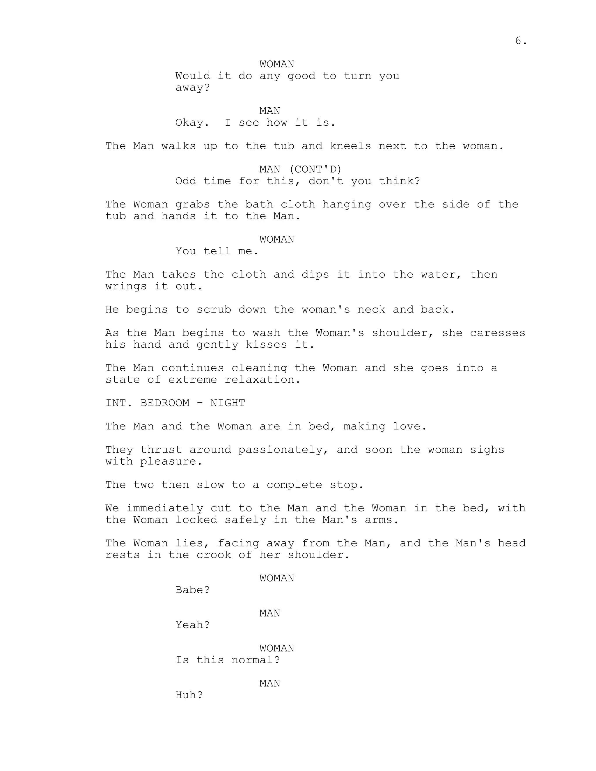 6.
WOMAN
Would it do any good to turn you
away?
MAN
Okay. I see how it is.
The Man walks up to the tub and kneels next to the woman.
MAN (CONT'D)
Odd time for this, don't you think?
The Woman grabs the bath cloth hanging over the side of the
tub and hands it to the Man.
WOMAN
You tell me.
The Man takes the cloth and dips it into the water, then
wrings it out.
He begins to scrub down the woman's neck and back.
As the Man begins to wash the Woman's shoulder, she caresses
his hand and gently kisses it.
The Man continues cleaning the Woman and she goes into a
state of extreme relaxation.
INT. BEDROOM - NIGHT
The Man and the Woman are in bed, making love.
They thrust around passionately, and soon the woman sighs
with pleasure.
The two then slow to a complete stop.
We immediately cut to the Man and the Woman in the bed, with
the Woman locked safely in the Man's arms.
The Woman lies, facing away from the Man, and the Man's head
rests in the crook of her shoulder.
WOMAN
Babe?
MAN
Yeah?
WOMAN
Is this normal?
MAN
Huh?
 
