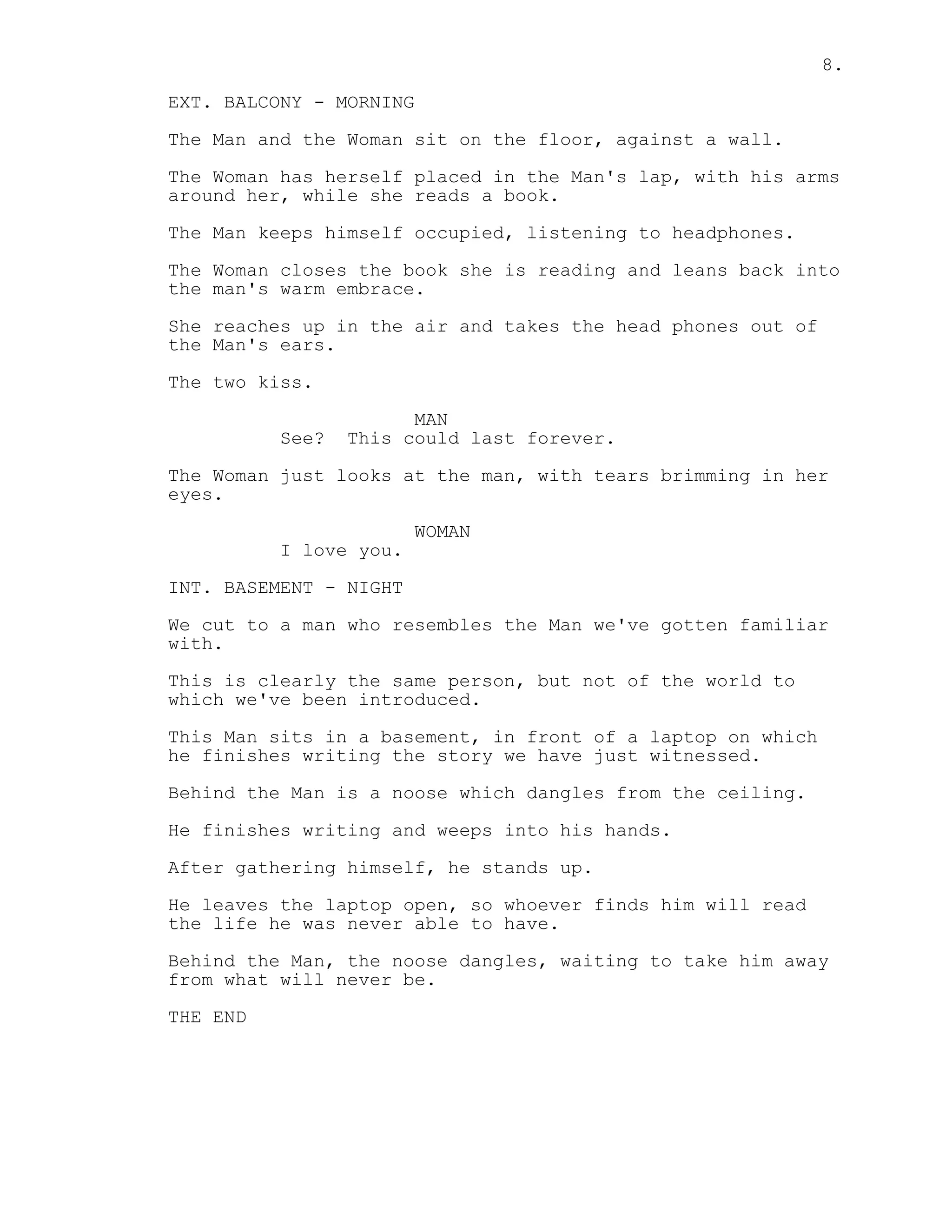 8.
EXT. BALCONY - MORNING
The Man and the Woman sit on the floor, against a wall.
The Woman has herself placed in the Man's lap, with his arms
around her, while she reads a book.
The Man keeps himself occupied, listening to headphones.
The Woman closes the book she is reading and leans back into
the man's warm embrace.
She reaches up in the air and takes the head phones out of
the Man's ears.
The two kiss.
MAN
See? This could last forever.
The Woman just looks at the man, with tears brimming in her
eyes.
WOMAN
I love you.
INT. BASEMENT - NIGHT
We cut to a man who resembles the Man we've gotten familiar
with.
This is clearly the same person, but not of the world to
which we've been introduced.
This Man sits in a basement, in front of a laptop on which
he finishes writing the story we have just witnessed.
Behind the Man is a noose which dangles from the ceiling.
He finishes writing and weeps into his hands.
After gathering himself, he stands up.
He leaves the laptop open, so whoever finds him will read
the life he was never able to have.
Behind the Man, the noose dangles, waiting to take him away
from what will never be.
THE END
 