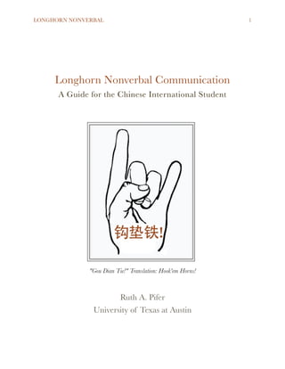 LONGHORN NONVERBAL !1
!
!
!
Longhorn Nonverbal Communication
A Guide for the Chinese International Student
!
"Gou Dian Tie!" Translation: Hook'em Horns!
!
Ruth A. Pifer
University of Texas at Austin 
 