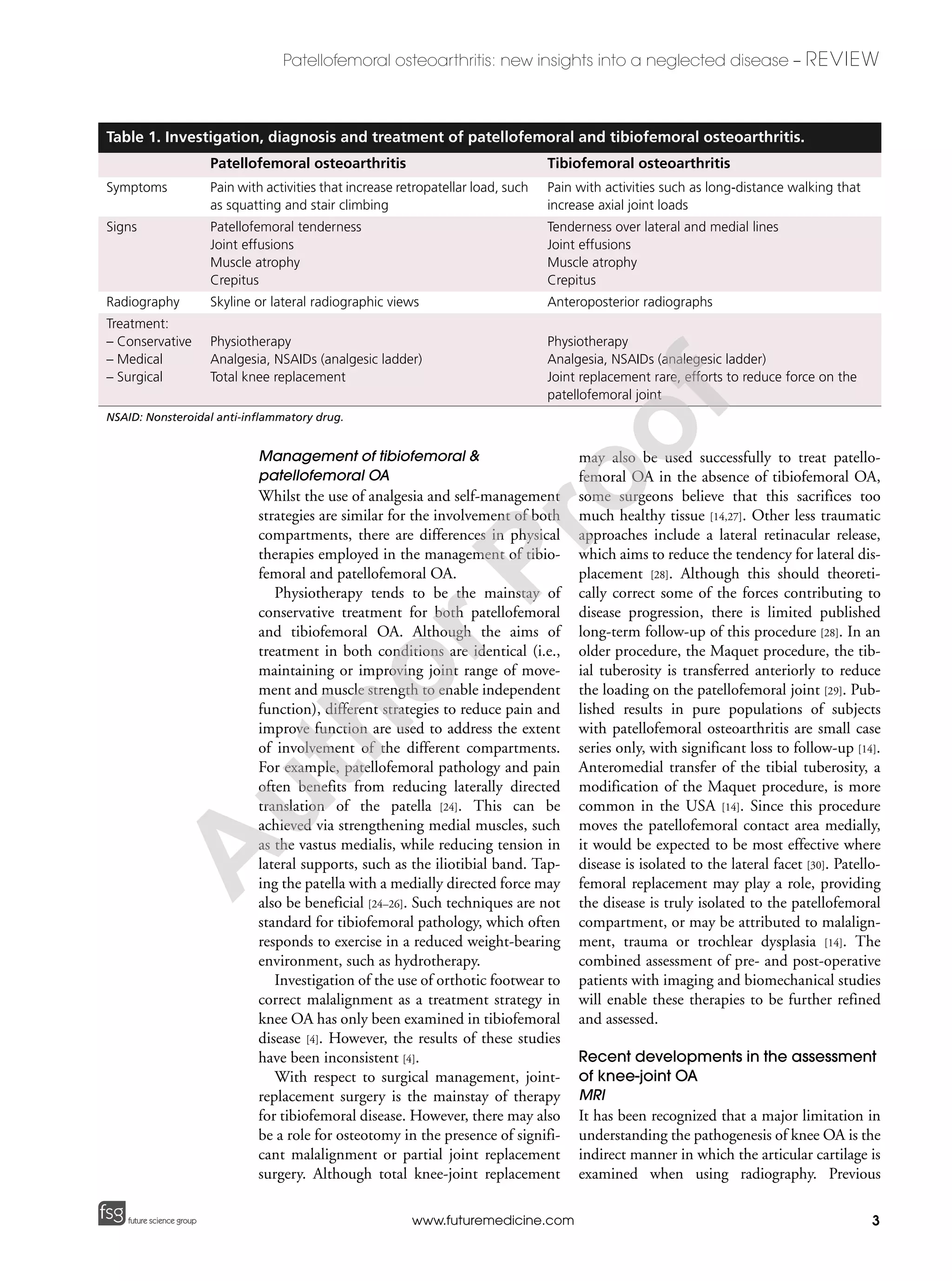 3
Patellofemoral osteoarthritis: new insights into a neglected disease – REVIEW
future science groupfuture science group www.futuremedicine.com
Management of tibiofemoral &
patellofemoral OA
Whilst the use of analgesia and self-management
strategies are similar for the involvement of both
compartments, there are differences in physical
therapies employed in the management of tibio-
femoral and patellofemoral OA.
Physiotherapy tends to be the mainstay of
conservative treatment for both patellofemoral
and tibiofemoral OA. Although the aims of
treatment in both conditions are identical (i.e.,
maintaining or improving joint range of move-
ment and muscle strength to enable independent
function), different strategies to reduce pain and
improve function are used to address the extent
of involvement of the different compartments.
For example, patellofemoral pathology and pain
often benefits from reducing laterally directed
translation of the patella [24]. This can be
achieved via strengthening medial muscles, such
as the vastus medialis, while reducing tension in
lateral supports, such as the iliotibial band. Tap-
ing the patella with a medially directed force may
also be beneficial [24–26]. Such techniques are not
standard for tibiofemoral pathology, which often
responds to exercise in a reduced weight-bearing
environment, such as hydrotherapy.
Investigation of the use of orthotic footwear to
correct malalignment as a treatment strategy in
knee OA has only been examined in tibiofemoral
disease [4]. However, the results of these studies
have been inconsistent [4].
With respect to surgical management, joint-
replacement surgery is the mainstay of therapy
for tibiofemoral disease. However, there may also
be a role for osteotomy in the presence of signifi-
cant malalignment or partial joint replacement
surgery. Although total knee-joint replacement
may also be used successfully to treat patello-
femoral OA in the absence of tibiofemoral OA,
some surgeons believe that this sacrifices too
much healthy tissue [14,27]. Other less traumatic
approaches include a lateral retinacular release,
which aims to reduce the tendency for lateral dis-
placement [28]. Although this should theoreti-
cally correct some of the forces contributing to
disease progression, there is limited published
long-term follow-up of this procedure [28]. In an
older procedure, the Maquet procedure, the tib-
ial tuberosity is transferred anteriorly to reduce
the loading on the patellofemoral joint [29]. Pub-
lished results in pure populations of subjects
with patellofemoral osteoarthritis are small case
series only, with significant loss to follow-up [14].
Anteromedial transfer of the tibial tuberosity, a
modification of the Maquet procedure, is more
common in the USA [14]. Since this procedure
moves the patellofemoral contact area medially,
it would be expected to be most effective where
disease is isolated to the lateral facet [30]. Patello-
femoral replacement may play a role, providing
the disease is truly isolated to the patellofemoral
compartment, or may be attributed to malalign-
ment, trauma or trochlear dysplasia [14]. The
combined assessment of pre- and post-operative
patients with imaging and biomechanical studies
will enable these therapies to be further refined
and assessed.
Recent developments in the assessment
of knee-joint OA
MRI
It has been recognized that a major limitation in
understanding the pathogenesis of knee OA is the
indirect manner in which the articular cartilage is
examined when using radiography. Previous
Table 1. Investigation, diagnosis and treatment of patellofemoral and tibiofemoral osteoarthritis.
Patellofemoral osteoarthritis Tibiofemoral osteoarthritis
Symptoms Pain with activities that increase retropatellar load, such
as squatting and stair climbing
Pain with activities such as long-distance walking that
increase axial joint loads
Signs Patellofemoral tenderness
Joint effusions
Muscle atrophy
Crepitus
Tenderness over lateral and medial lines
Joint effusions
Muscle atrophy
Crepitus
Radiography Skyline or lateral radiographic views Anteroposterior radiographs
Treatment:
– Conservative
– Medical
– Surgical
Physiotherapy
Analgesia, NSAIDs (analgesic ladder)
Total knee replacement
Physiotherapy
Analgesia, NSAIDs (analegesic ladder)
Joint replacement rare, efforts to reduce force on the
patellofemoral joint
NSAID: Nonsteroidal anti-inflammatory drug.
A
uthorProof
 
