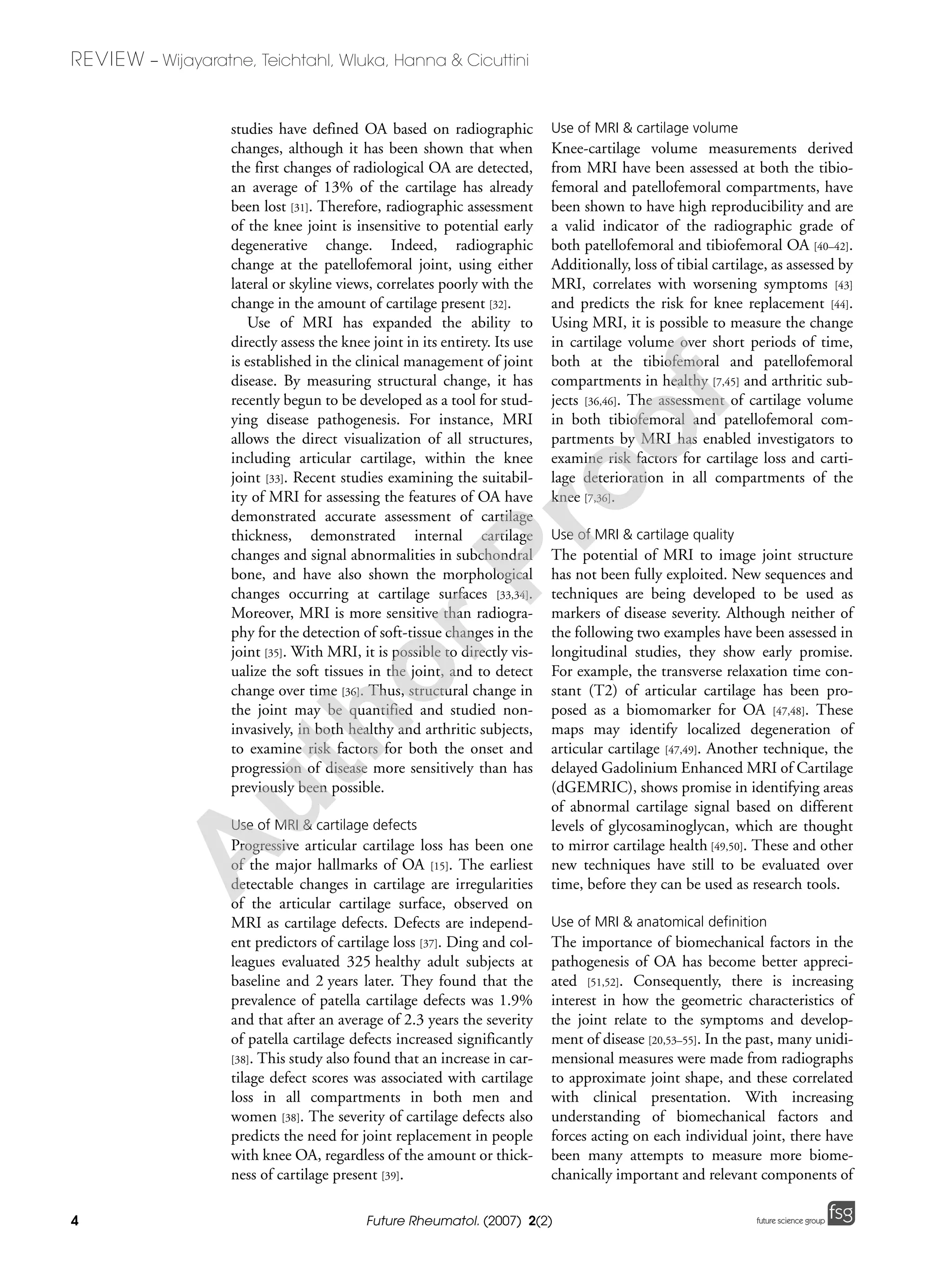 4
REVIEW – Wijayaratne, Teichtahl, Wluka, Hanna & Cicuttini
Future Rheumatol. (2007) 2(2) future science groupfuture science group
studies have defined OA based on radiographic
changes, although it has been shown that when
the first changes of radiological OA are detected,
an average of 13% of the cartilage has already
been lost [31]. Therefore, radiographic assessment
of the knee joint is insensitive to potential early
degenerative change. Indeed, radiographic
change at the patellofemoral joint, using either
lateral or skyline views, correlates poorly with the
change in the amount of cartilage present [32].
Use of MRI has expanded the ability to
directly assess the knee joint in its entirety. Its use
is established in the clinical management of joint
disease. By measuring structural change, it has
recently begun to be developed as a tool for stud-
ying disease pathogenesis. For instance, MRI
allows the direct visualization of all structures,
including articular cartilage, within the knee
joint [33]. Recent studies examining the suitabil-
ity of MRI for assessing the features of OA have
demonstrated accurate assessment of cartilage
thickness, demonstrated internal cartilage
changes and signal abnormalities in subchondral
bone, and have also shown the morphological
changes occurring at cartilage surfaces [33,34].
Moreover, MRI is more sensitive than radiogra-
phy for the detection of soft-tissue changes in the
joint [35]. With MRI, it is possible to directly vis-
ualize the soft tissues in the joint, and to detect
change over time [36]. Thus, structural change in
the joint may be quantified and studied non-
invasively, in both healthy and arthritic subjects,
to examine risk factors for both the onset and
progression of disease more sensitively than has
previously been possible.
Use of MRI & cartilage defects
Progressive articular cartilage loss has been one
of the major hallmarks of OA [15]. The earliest
detectable changes in cartilage are irregularities
of the articular cartilage surface, observed on
MRI as cartilage defects. Defects are independ-
ent predictors of cartilage loss [37]. Ding and col-
leagues evaluated 325 healthy adult subjects at
baseline and 2 years later. They found that the
prevalence of patella cartilage defects was 1.9%
and that after an average of 2.3 years the severity
of patella cartilage defects increased significantly
[38]. This study also found that an increase in car-
tilage defect scores was associated with cartilage
loss in all compartments in both men and
women [38]. The severity of cartilage defects also
predicts the need for joint replacement in people
with knee OA, regardless of the amount or thick-
ness of cartilage present [39].
Use of MRI & cartilage volume
Knee-cartilage volume measurements derived
from MRI have been assessed at both the tibio-
femoral and patellofemoral compartments, have
been shown to have high reproducibility and are
a valid indicator of the radiographic grade of
both patellofemoral and tibiofemoral OA [40–42].
Additionally, loss of tibial cartilage, as assessed by
MRI, correlates with worsening symptoms [43]
and predicts the risk for knee replacement [44].
Using MRI, it is possible to measure the change
in cartilage volume over short periods of time,
both at the tibiofemoral and patellofemoral
compartments in healthy [7,45] and arthritic sub-
jects [36,46]. The assessment of cartilage volume
in both tibiofemoral and patellofemoral com-
partments by MRI has enabled investigators to
examine risk factors for cartilage loss and carti-
lage deterioration in all compartments of the
knee [7,36].
Use of MRI & cartilage quality
The potential of MRI to image joint structure
has not been fully exploited. New sequences and
techniques are being developed to be used as
markers of disease severity. Although neither of
the following two examples have been assessed in
longitudinal studies, they show early promise.
For example, the transverse relaxation time con-
stant (T2) of articular cartilage has been pro-
posed as a biomomarker for OA [47,48]. These
maps may identify localized degeneration of
articular cartilage [47,49]. Another technique, the
delayed Gadolinium Enhanced MRI of Cartilage
(dGEMRIC), shows promise in identifying areas
of abnormal cartilage signal based on different
levels of glycosaminoglycan, which are thought
to mirror cartilage health [49,50]. These and other
new techniques have still to be evaluated over
time, before they can be used as research tools.
Use of MRI & anatomical definition
The importance of biomechanical factors in the
pathogenesis of OA has become better appreci-
ated [51,52]. Consequently, there is increasing
interest in how the geometric characteristics of
the joint relate to the symptoms and develop-
ment of disease [20,53–55]. In the past, many unidi-
mensional measures were made from radiographs
to approximate joint shape, and these correlated
with clinical presentation. With increasing
understanding of biomechanical factors and
forces acting on each individual joint, there have
been many attempts to measure more biome-
chanically important and relevant components of
A
uthorProof
 