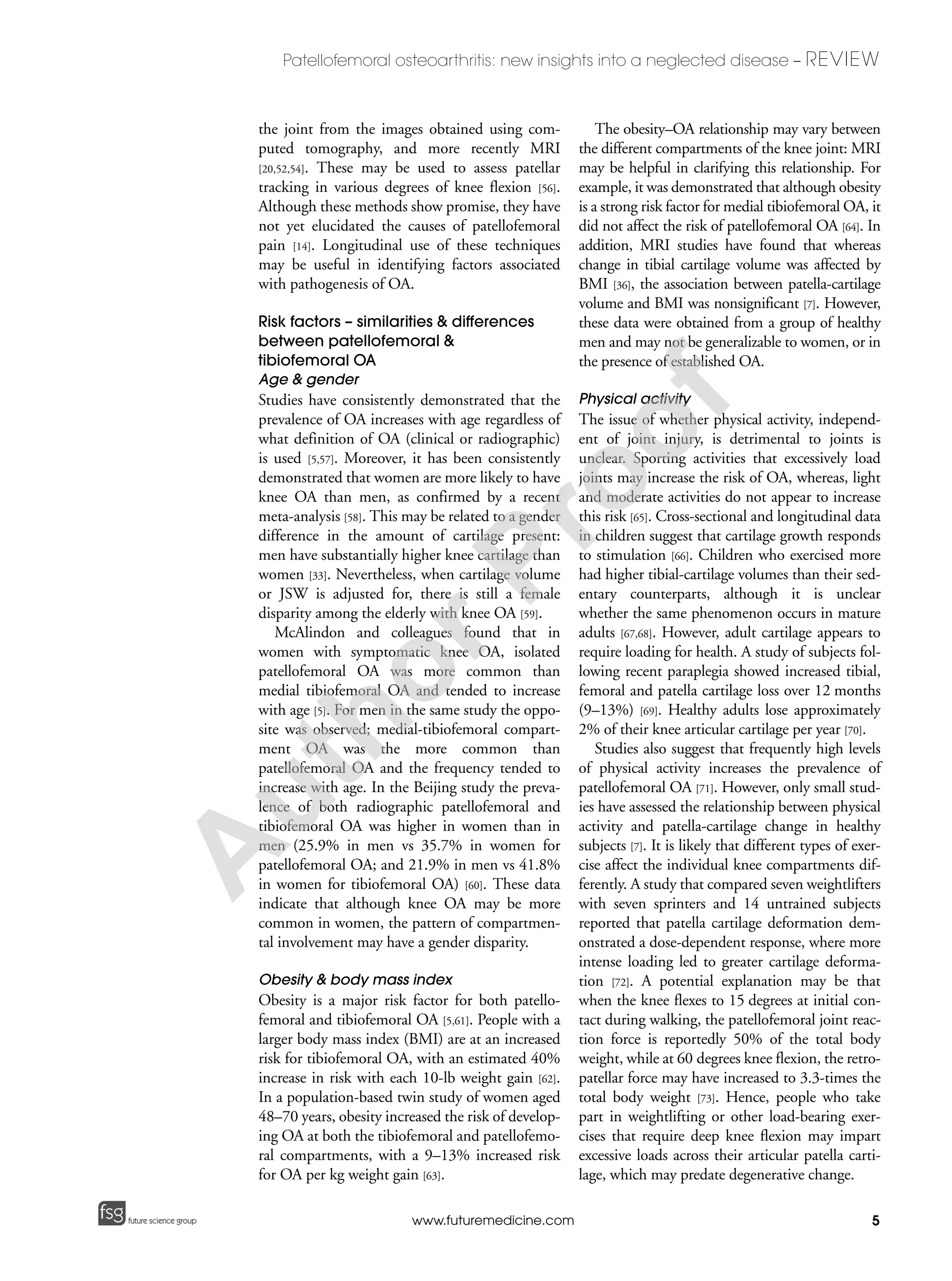 5
Patellofemoral osteoarthritis: new insights into a neglected disease – REVIEW
future science groupfuture science group www.futuremedicine.com
the joint from the images obtained using com-
puted tomography, and more recently MRI
[20,52,54]. These may be used to assess patellar
tracking in various degrees of knee flexion [56].
Although these methods show promise, they have
not yet elucidated the causes of patellofemoral
pain [14]. Longitudinal use of these techniques
may be useful in identifying factors associated
with pathogenesis of OA.
Risk factors – similarities & differences
between patellofemoral &
tibiofemoral OA
Age & gender
Studies have consistently demonstrated that the
prevalence of OA increases with age regardless of
what definition of OA (clinical or radiographic)
is used [5,57]. Moreover, it has been consistently
demonstrated that women are more likely to have
knee OA than men, as confirmed by a recent
meta-analysis [58]. This may be related to a gender
difference in the amount of cartilage present:
men have substantially higher knee cartilage than
women [33]. Nevertheless, when cartilage volume
or JSW is adjusted for, there is still a female
disparity among the elderly with knee OA [59].
McAlindon and colleagues found that in
women with symptomatic knee OA, isolated
patellofemoral OA was more common than
medial tibiofemoral OA and tended to increase
with age [5]. For men in the same study the oppo-
site was observed; medial-tibiofemoral compart-
ment OA was the more common than
patellofemoral OA and the frequency tended to
increase with age. In the Beijing study the preva-
lence of both radiographic patellofemoral and
tibiofemoral OA was higher in women than in
men (25.9% in men vs 35.7% in women for
patellofemoral OA; and 21.9% in men vs 41.8%
in women for tibiofemoral OA) [60]. These data
indicate that although knee OA may be more
common in women, the pattern of compartmen-
tal involvement may have a gender disparity.
Obesity & body mass index
Obesity is a major risk factor for both patello-
femoral and tibiofemoral OA [5,61]. People with a
larger body mass index (BMI) are at an increased
risk for tibiofemoral OA, with an estimated 40%
increase in risk with each 10-lb weight gain [62].
In a population-based twin study of women aged
48–70 years, obesity increased the risk of develop-
ing OA at both the tibiofemoral and patellofemo-
ral compartments, with a 9–13% increased risk
for OA per kg weight gain [63].
The obesity–OA relationship may vary between
the different compartments of the knee joint: MRI
may be helpful in clarifying this relationship. For
example, it was demonstrated that although obesity
is a strong risk factor for medial tibiofemoral OA, it
did not affect the risk of patellofemoral OA [64]. In
addition, MRI studies have found that whereas
change in tibial cartilage volume was affected by
BMI [36], the association between patella-cartilage
volume and BMI was nonsignificant [7]. However,
these data were obtained from a group of healthy
men and may not be generalizable to women, or in
the presence of established OA.
Physical activity
The issue of whether physical activity, independ-
ent of joint injury, is detrimental to joints is
unclear. Sporting activities that excessively load
joints may increase the risk of OA, whereas, light
and moderate activities do not appear to increase
this risk [65]. Cross-sectional and longitudinal data
in children suggest that cartilage growth responds
to stimulation [66]. Children who exercised more
had higher tibial-cartilage volumes than their sed-
entary counterparts, although it is unclear
whether the same phenomenon occurs in mature
adults [67,68]. However, adult cartilage appears to
require loading for health. A study of subjects fol-
lowing recent paraplegia showed increased tibial,
femoral and patella cartilage loss over 12 months
(9–13%) [69]. Healthy adults lose approximately
2% of their knee articular cartilage per year [70].
Studies also suggest that frequently high levels
of physical activity increases the prevalence of
patellofemoral OA [71]. However, only small stud-
ies have assessed the relationship between physical
activity and patella-cartilage change in healthy
subjects [7]. It is likely that different types of exer-
cise affect the individual knee compartments dif-
ferently. A study that compared seven weightlifters
with seven sprinters and 14 untrained subjects
reported that patella cartilage deformation dem-
onstrated a dose-dependent response, where more
intense loading led to greater cartilage deforma-
tion [72]. A potential explanation may be that
when the knee flexes to 15 degrees at initial con-
tact during walking, the patellofemoral joint reac-
tion force is reportedly 50% of the total body
weight, while at 60 degrees knee flexion, the retro-
patellar force may have increased to 3.3-times the
total body weight [73]. Hence, people who take
part in weightlifting or other load-bearing exer-
cises that require deep knee flexion may impart
excessive loads across their articular patella carti-
lage, which may predate degenerative change.
A
uthorProof
 