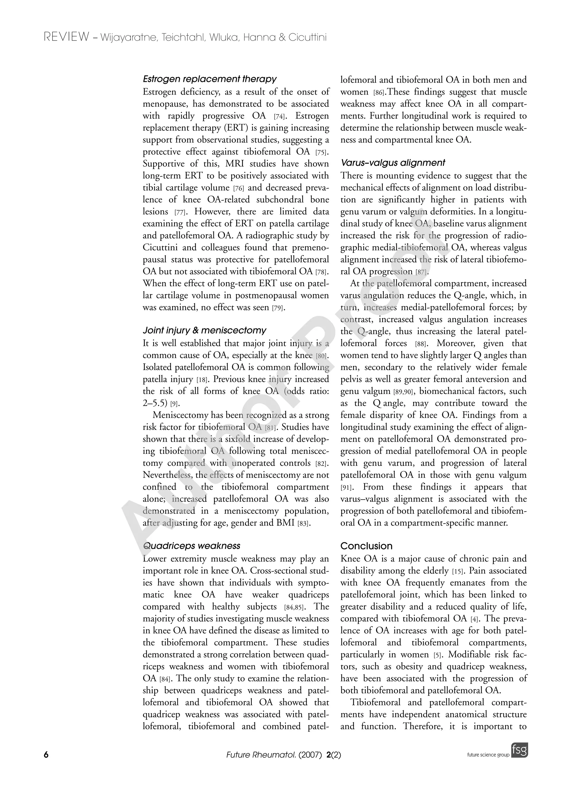 6
REVIEW – Wijayaratne, Teichtahl, Wluka, Hanna & Cicuttini
Future Rheumatol. (2007) 2(2) future science groupfuture science group
Estrogen replacement therapy
Estrogen deficiency, as a result of the onset of
menopause, has demonstrated to be associated
with rapidly progressive OA [74]. Estrogen
replacement therapy (ERT) is gaining increasing
support from observational studies, suggesting a
protective effect against tibiofemoral OA [75].
Supportive of this, MRI studies have shown
long-term ERT to be positively associated with
tibial cartilage volume [76] and decreased preva-
lence of knee OA-related subchondral bone
lesions [77]. However, there are limited data
examining the effect of ERT on patella cartilage
and patellofemoral OA. A radiographic study by
Cicuttini and colleagues found that premeno-
pausal status was protective for patellofemoral
OA but not associated with tibiofemoral OA [78].
When the effect of long-term ERT use on patel-
lar cartilage volume in postmenopausal women
was examined, no effect was seen [79].
Joint injury & meniscectomy
It is well established that major joint injury is a
common cause of OA, especially at the knee [80].
Isolated patellofemoral OA is common following
patella injury [18]. Previous knee injury increased
the risk of all forms of knee OA (odds ratio:
2–5.5) [9].
Meniscectomy has been recognized as a strong
risk factor for tibiofemoral OA [81]. Studies have
shown that there is a sixfold increase of develop-
ing tibiofemoral OA following total meniscec-
tomy compared with unoperated controls [82].
Nevertheless, the effects of meniscectomy are not
confined to the tibiofemoral compartment
alone; increased patellofemoral OA was also
demonstrated in a meniscectomy population,
after adjusting for age, gender and BMI [83].
Quadriceps weakness
Lower extremity muscle weakness may play an
important role in knee OA. Cross-sectional stud-
ies have shown that individuals with sympto-
matic knee OA have weaker quadriceps
compared with healthy subjects [84,85]. The
majority of studies investigating muscle weakness
in knee OA have defined the disease as limited to
the tibiofemoral compartment. These studies
demonstrated a strong correlation between quad-
riceps weakness and women with tibiofemoral
OA [84]. The only study to examine the relation-
ship between quadriceps weakness and patel-
lofemoral and tibiofemoral OA showed that
quadricep weakness was associated with patel-
lofemoral, tibiofemoral and combined patel-
lofemoral and tibiofemoral OA in both men and
women [86].These findings suggest that muscle
weakness may affect knee OA in all compart-
ments. Further longitudinal work is required to
determine the relationship between muscle weak-
ness and compartmental knee OA.
Varus–valgus alignment
There is mounting evidence to suggest that the
mechanical effects of alignment on load distribu-
tion are significantly higher in patients with
genu varum or valgum deformities. In a longitu-
dinal study of knee OA, baseline varus alignment
increased the risk for the progression of radio-
graphic medial-tibiofemoral OA, whereas valgus
alignment increased the risk of lateral tibiofemo-
ral OA progression [87].
At the patellofemoral compartment, increased
varus angulation reduces the Q-angle, which, in
turn, increases medial-patellofemoral forces; by
contrast, increased valgus angulation increases
the Q-angle, thus increasing the lateral patel-
lofemoral forces [88]. Moreover, given that
women tend to have slightly larger Q angles than
men, secondary to the relatively wider female
pelvis as well as greater femoral anteversion and
genu valgum [89,90], biomechanical factors, such
as the Q angle, may contribute toward the
female disparity of knee OA. Findings from a
longitudinal study examining the effect of align-
ment on patellofemoral OA demonstrated pro-
gression of medial patellofemoral OA in people
with genu varum, and progression of lateral
patellofemoral OA in those with genu valgum
[91]. From these findings it appears that
varus–valgus alignment is associated with the
progression of both patellofemoral and tibiofem-
oral OA in a compartment-specific manner.
Conclusion
Knee OA is a major cause of chronic pain and
disability among the elderly [15]. Pain associated
with knee OA frequently emanates from the
patellofemoral joint, which has been linked to
greater disability and a reduced quality of life,
compared with tibiofemoral OA [4]. The preva-
lence of OA increases with age for both patel-
lofemoral and tibiofemoral compartments,
particularly in women [5]. Modifiable risk fac-
tors, such as obesity and quadricep weakness,
have been associated with the progression of
both tibiofemoral and patellofemoral OA.
Tibiofemoral and patellofemoral compart-
ments have independent anatomical structure
and function. Therefore, it is important to
A
uthorProof
 