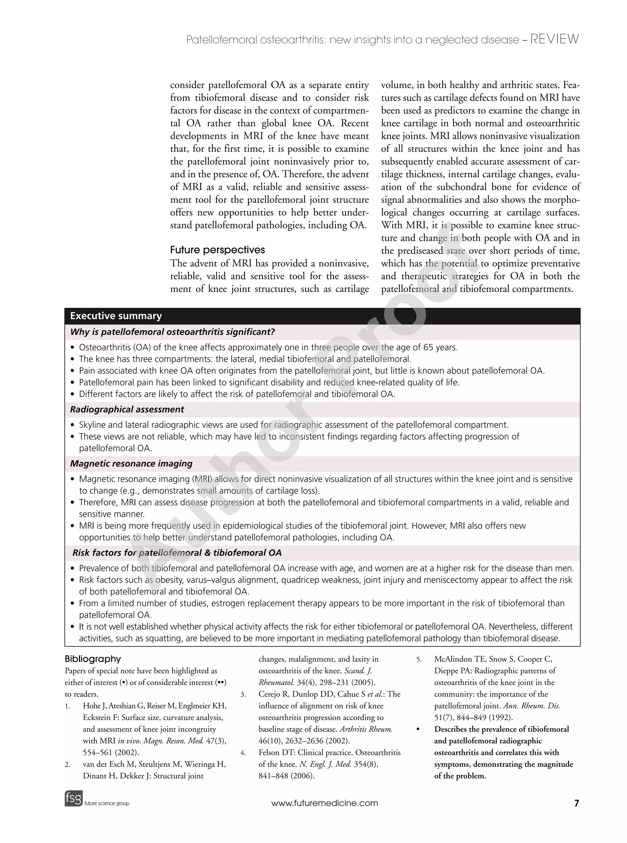 7
Patellofemoral osteoarthritis: new insights into a neglected disease – REVIEW
future science groupfuture science group www.futuremedicine.com
consider patellofemoral OA as a separate entity
from tibiofemoral disease and to consider risk
factors for disease in the context of compartmen-
tal OA rather than global knee OA. Recent
developments in MRI of the knee have meant
that, for the first time, it is possible to examine
the patellofemoral joint noninvasively prior to,
and in the presence of, OA. Therefore, the advent
of MRI as a valid, reliable and sensitive assess-
ment tool for the patellofemoral joint structure
offers new opportunities to help better under-
stand patellofemoral pathologies, including OA.
Future perspectives
The advent of MRI has provided a noninvasive,
reliable, valid and sensitive tool for the assess-
ment of knee joint structures, such as cartilage
volume, in both healthy and arthritic states. Fea-
tures such as cartilage defects found on MRI have
been used as predictors to examine the change in
knee cartilage in both normal and osteoarthritic
knee joints. MRI allows noninvasive visualization
of all structures within the knee joint and has
subsequently enabled accurate assessment of car-
tilage thickness, internal cartilage changes, evalu-
ation of the subchondral bone for evidence of
signal abnormalities and also shows the morpho-
logical changes occurring at cartilage surfaces.
With MRI, it is possible to examine knee struc-
ture and change in both people with OA and in
the prediseased state over short periods of time,
which has the potential to optimize preventative
and therapeutic strategies for OA in both the
patellofemoral and tibiofemoral compartments.
Executive summary
Why is patellofemoral osteoarthritis significant?
• Osteoarthritis (OA) of the knee affects approximately one in three people over the age of 65 years.
• The knee has three compartments: the lateral, medial tibiofemoral and patellofemoral.
• Pain associated with knee OA often originates from the patellofemoral joint, but little is known about patellofemoral OA.
• Patellofemoral pain has been linked to significant disability and reduced knee-related quality of life.
• Different factors are likely to affect the risk of patellofemoral and tibiofemoral OA.
Radiographical assessment
• Skyline and lateral radiographic views are used for radiographic assessment of the patellofemoral compartment.
• These views are not reliable, which may have led to inconsistent findings regarding factors affecting progression of
patellofemoral OA.
Magnetic resonance imaging
• Magnetic resonance imaging (MRI) allows for direct noninvasive visualization of all structures within the knee joint and is sensitive
to change (e.g., demonstrates small amounts of cartilage loss).
• Therefore, MRI can assess disease progression at both the patellofemoral and tibiofemoral compartments in a valid, reliable and
sensitive manner.
• MRI is being more frequently used in epidemiological studies of the tibiofemoral joint. However, MRI also offers new
opportunities to help better understand patellofemoral pathologies, including OA.
Risk factors for patellofemoral & tibiofemoral OA
• Prevalence of both tibiofemoral and patellofemoral OA increase with age, and women are at a higher risk for the disease than men.
• Risk factors such as obesity, varus–valgus alignment, quadricep weakness, joint injury and meniscectomy appear to affect the risk
of both patellofemoral and tibiofemoral OA.
• From a limited number of studies, estrogen replacement therapy appears to be more important in the risk of tibiofemoral than
patellofemoral OA.
• It is not well established whether physical activity affects the risk for either tibiofemoral or patellofemoral OA. Nevertheless, different
activities, such as squatting, are believed to be more important in mediating patellofemoral pathology than tibiofemoral disease.
Bibliography
Papers of special note have been highlighted as
either of interest (•) or of considerable interest (••)
to readers.
1. Hohe J, Ateshian G, Reiser M, Englmeier KH,
Eckstein F: Surface size, curvature analysis,
and assessment of knee joint incongruity
with MRI in vivo. Magn. Reson. Med. 47(3),
554–561 (2002).
2. van der Esch M, Steultjens M, Wieringa H,
Dinant H, Dekker J: Structural joint
changes, malalignment, and laxity in
osteoarthritis of the knee. Scand. J.
Rheumatol. 34(4), 298–231 (2005).
3. Cerejo R, Dunlop DD, Cahue S et al.: The
influence of alignment on risk of knee
osteoarthritis progression according to
baseline stage of disease. Arthritis Rheum.
46(10), 2632–2636 (2002).
4. Felson DT: Clinical practice. Osteoarthritis
of the knee. N. Engl. J. Med. 354(8),
841–848 (2006).
5. McAlindon TE, Snow S, Cooper C,
Dieppe PA: Radiographic patterns of
osteoarthritis of the knee joint in the
community: the importance of the
patellofemoral joint. Ann. Rheum. Dis.
51(7), 844–849 (1992).
• Describes the prevalence of tibiofemoral
and patellofemoral radiographic
osteoarthritis and correlates this with
symptoms, demonstrating the magnitude
of the problem.
A
uthorProof
 