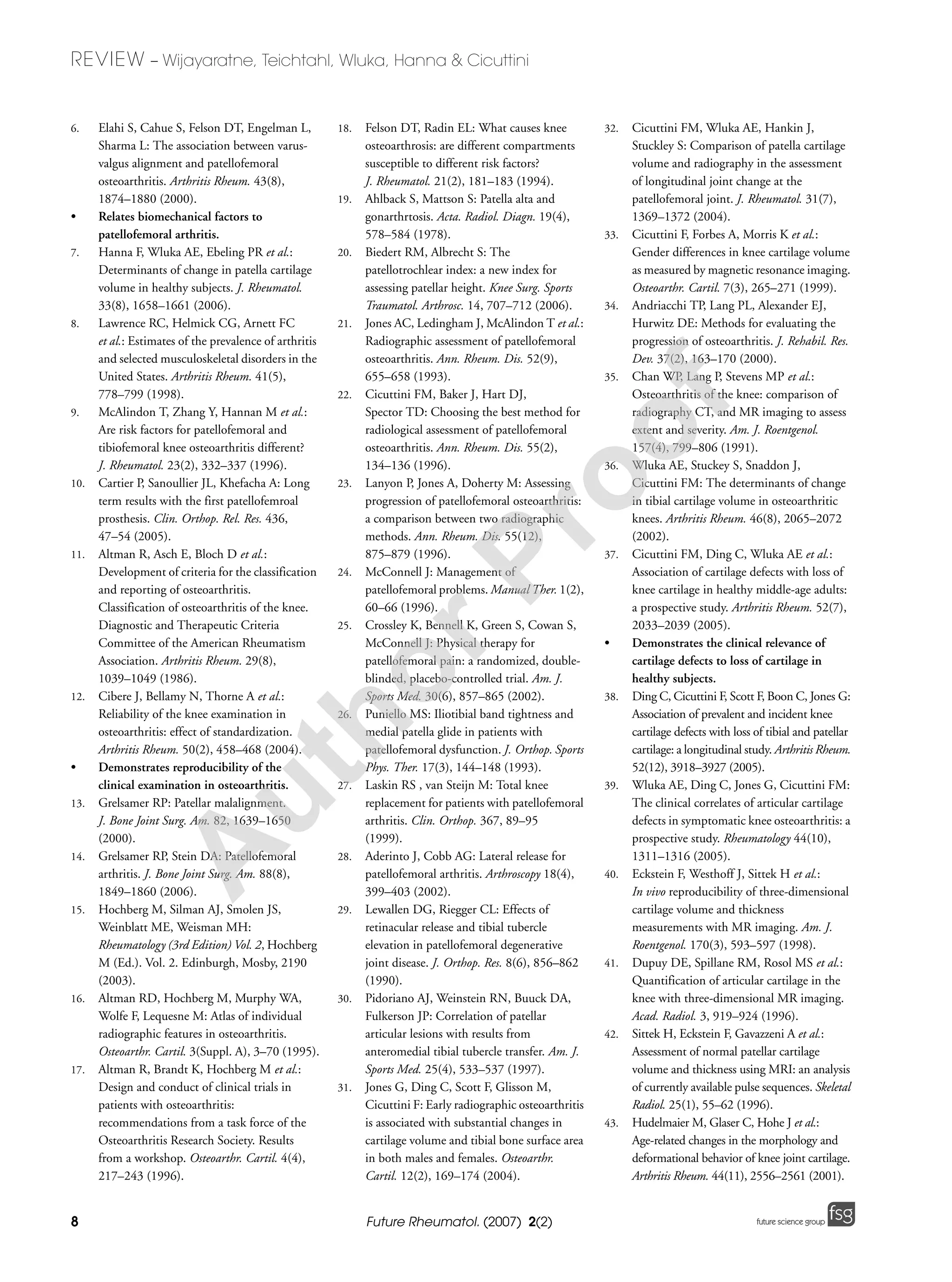 8
REVIEW – Wijayaratne, Teichtahl, Wluka, Hanna & Cicuttini
Future Rheumatol. (2007) 2(2) future science groupfuture science group
6. Elahi S, Cahue S, Felson DT, Engelman L,
Sharma L: The association between varus-
valgus alignment and patellofemoral
osteoarthritis. Arthritis Rheum. 43(8),
1874–1880 (2000).
• Relates biomechanical factors to
patellofemoral arthritis.
7. Hanna F, Wluka AE, Ebeling PR et al.:
Determinants of change in patella cartilage
volume in healthy subjects. J. Rheumatol.
33(8), 1658–1661 (2006).
8. Lawrence RC, Helmick CG, Arnett FC
et al.: Estimates of the prevalence of arthritis
and selected musculoskeletal disorders in the
United States. Arthritis Rheum. 41(5),
778–799 (1998).
9. McAlindon T, Zhang Y, Hannan M et al.:
Are risk factors for patellofemoral and
tibiofemoral knee osteoarthritis different?
J. Rheumatol. 23(2), 332–337 (1996).
10. Cartier P, Sanoullier JL, Khefacha A: Long
term results with the first patellofemroal
prosthesis. Clin. Orthop. Rel. Res. 436,
47–54 (2005).
11. Altman R, Asch E, Bloch D et al.:
Development of criteria for the classification
and reporting of osteoarthritis.
Classification of osteoarthritis of the knee.
Diagnostic and Therapeutic Criteria
Committee of the American Rheumatism
Association. Arthritis Rheum. 29(8),
1039–1049 (1986).
12. Cibere J, Bellamy N, Thorne A et al.:
Reliability of the knee examination in
osteoarthritis: effect of standardization.
Arthritis Rheum. 50(2), 458–468 (2004).
• Demonstrates reproducibility of the
clinical examination in osteoarthritis.
13. Grelsamer RP: Patellar malalignment.
J. Bone Joint Surg. Am. 82, 1639–1650
(2000).
14. Grelsamer RP, Stein DA: Patellofemoral
arthritis. J. Bone Joint Surg. Am. 88(8),
1849–1860 (2006).
15. Hochberg M, Silman AJ, Smolen JS,
Weinblatt ME, Weisman MH:
Rheumatology (3rd Edition) Vol. 2, Hochberg
M (Ed.). Vol. 2. Edinburgh, Mosby, 2190
(2003).
16. Altman RD, Hochberg M, Murphy WA,
Wolfe F, Lequesne M: Atlas of individual
radiographic features in osteoarthritis.
Osteoarthr. Cartil. 3(Suppl. A), 3–70 (1995).
17. Altman R, Brandt K, Hochberg M et al.:
Design and conduct of clinical trials in
patients with osteoarthritis:
recommendations from a task force of the
Osteoarthritis Research Society. Results
from a workshop. Osteoarthr. Cartil. 4(4),
217–243 (1996).
18. Felson DT, Radin EL: What causes knee
osteoarthrosis: are different compartments
susceptible to different risk factors?
J. Rheumatol. 21(2), 181–183 (1994).
19. Ahlback S, Mattson S: Patella alta and
gonarthrtosis. Acta. Radiol. Diagn. 19(4),
578–584 (1978).
20. Biedert RM, Albrecht S: The
patellotrochlear index: a new index for
assessing patellar height. Knee Surg. Sports
Traumatol. Arthrosc. 14, 707–712 (2006).
21. Jones AC, Ledingham J, McAlindon T et al.:
Radiographic assessment of patellofemoral
osteoarthritis. Ann. Rheum. Dis. 52(9),
655–658 (1993).
22. Cicuttini FM, Baker J, Hart DJ,
Spector TD: Choosing the best method for
radiological assessment of patellofemoral
osteoarthritis. Ann. Rheum. Dis. 55(2),
134–136 (1996).
23. Lanyon P, Jones A, Doherty M: Assessing
progression of patellofemoral osteoarthritis:
a comparison between two radiographic
methods. Ann. Rheum. Dis. 55(12),
875–879 (1996).
24. McConnell J: Management of
patellofemoral problems. Manual Ther. 1(2),
60–66 (1996).
25. Crossley K, Bennell K, Green S, Cowan S,
McConnell J: Physical therapy for
patellofemoral pain: a randomized, double-
blinded, placebo-controlled trial. Am. J.
Sports Med. 30(6), 857–865 (2002).
26. Puniello MS: Iliotibial band tightness and
medial patella glide in patients with
patellofemoral dysfunction. J. Orthop. Sports
Phys. Ther. 17(3), 144–148 (1993).
27. Laskin RS , van Steijn M: Total knee
replacement for patients with patellofemoral
arthritis. Clin. Orthop. 367, 89–95
(1999).
28. Aderinto J, Cobb AG: Lateral release for
patellofemoral arthritis. Arthroscopy 18(4),
399–403 (2002).
29. Lewallen DG, Riegger CL: Effects of
retinacular release and tibial tubercle
elevation in patellofemoral degenerative
joint disease. J. Orthop. Res. 8(6), 856–862
(1990).
30. Pidoriano AJ, Weinstein RN, Buuck DA,
Fulkerson JP: Correlation of patellar
articular lesions with results from
anteromedial tibial tubercle transfer. Am. J.
Sports Med. 25(4), 533–537 (1997).
31. Jones G, Ding C, Scott F, Glisson M,
Cicuttini F: Early radiographic osteoarthritis
is associated with substantial changes in
cartilage volume and tibial bone surface area
in both males and females. Osteoarthr.
Cartil. 12(2), 169–174 (2004).
32. Cicuttini FM, Wluka AE, Hankin J,
Stuckley S: Comparison of patella cartilage
volume and radiography in the assessment
of longitudinal joint change at the
patellofemoral joint. J. Rheumatol. 31(7),
1369–1372 (2004).
33. Cicuttini F, Forbes A, Morris K et al.:
Gender differences in knee cartilage volume
as measured by magnetic resonance imaging.
Osteoarthr. Cartil. 7(3), 265–271 (1999).
34. Andriacchi TP, Lang PL, Alexander EJ,
Hurwitz DE: Methods for evaluating the
progression of osteoarthritis. J. Rehabil. Res.
Dev. 37(2), 163–170 (2000).
35. Chan WP, Lang P, Stevens MP et al.:
Osteoarthritis of the knee: comparison of
radiography CT, and MR imaging to assess
extent and severity. Am. J. Roentgenol.
157(4), 799–806 (1991).
36. Wluka AE, Stuckey S, Snaddon J,
Cicuttini FM: The determinants of change
in tibial cartilage volume in osteoarthritic
knees. Arthritis Rheum. 46(8), 2065–2072
(2002).
37. Cicuttini FM, Ding C, Wluka AE et al.:
Association of cartilage defects with loss of
knee cartilage in healthy middle-age adults:
a prospective study. Arthritis Rheum. 52(7),
2033–2039 (2005).
• Demonstrates the clinical relevance of
cartilage defects to loss of cartilage in
healthy subjects.
38. Ding C, Cicuttini F, Scott F, Boon C, Jones G:
Association of prevalent and incident knee
cartilage defects with loss of tibial and patellar
cartilage: a longitudinal study. Arthritis Rheum.
52(12), 3918–3927 (2005).
39. Wluka AE, Ding C, Jones G, Cicuttini FM:
The clinical correlates of articular cartilage
defects in symptomatic knee osteoarthritis: a
prospective study. Rheumatology 44(10),
1311–1316 (2005).
40. Eckstein F, Westhoff J, Sittek H et al.:
In vivo reproducibility of three-dimensional
cartilage volume and thickness
measurements with MR imaging. Am. J.
Roentgenol. 170(3), 593–597 (1998).
41. Dupuy DE, Spillane RM, Rosol MS et al.:
Quantification of articular cartilage in the
knee with three-dimensional MR imaging.
Acad. Radiol. 3, 919–924 (1996).
42. Sittek H, Eckstein F, Gavazzeni A et al.:
Assessment of normal patellar cartilage
volume and thickness using MRI: an analysis
of currently available pulse sequences. Skeletal
Radiol. 25(1), 55–62 (1996).
43. Hudelmaier M, Glaser C, Hohe J et al.:
Age-related changes in the morphology and
deformational behavior of knee joint cartilage.
Arthritis Rheum. 44(11), 2556–2561 (2001).
A
uthorProof
 