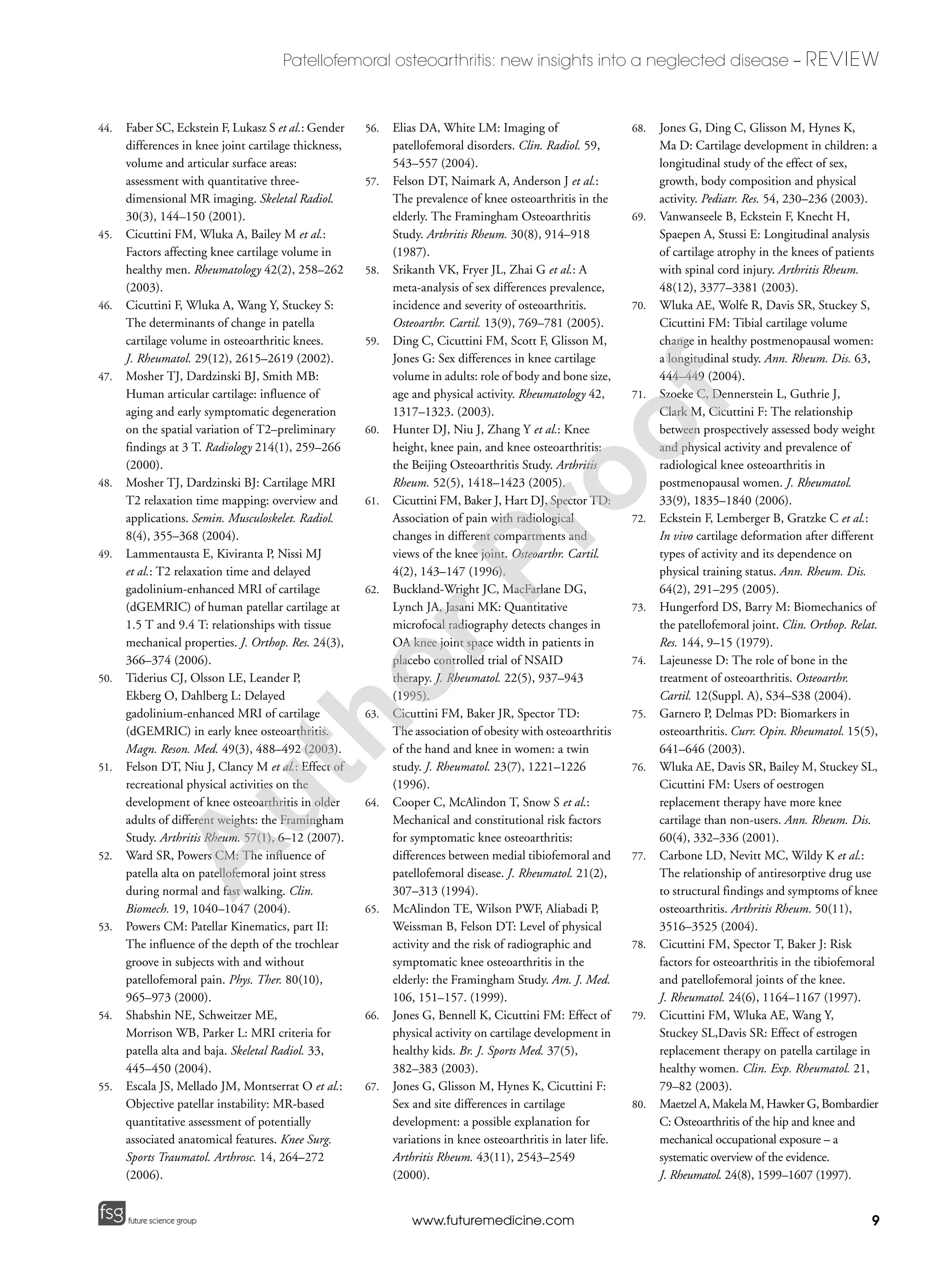 9
Patellofemoral osteoarthritis: new insights into a neglected disease – REVIEW
future science groupfuture science group www.futuremedicine.com
44. Faber SC, Eckstein F, Lukasz S et al.: Gender
differences in knee joint cartilage thickness,
volume and articular surface areas:
assessment with quantitative three-
dimensional MR imaging. Skeletal Radiol.
30(3), 144–150 (2001).
45. Cicuttini FM, Wluka A, Bailey M et al.:
Factors affecting knee cartilage volume in
healthy men. Rheumatology 42(2), 258–262
(2003).
46. Cicuttini F, Wluka A, Wang Y, Stuckey S:
The determinants of change in patella
cartilage volume in osteoarthritic knees.
J. Rheumatol. 29(12), 2615–2619 (2002).
47. Mosher TJ, Dardzinski BJ, Smith MB:
Human articular cartilage: influence of
aging and early symptomatic degeneration
on the spatial variation of T2–preliminary
findings at 3 T. Radiology 214(1), 259–266
(2000).
48. Mosher TJ, Dardzinski BJ: Cartilage MRI
T2 relaxation time mapping: overview and
applications. Semin. Musculoskelet. Radiol.
8(4), 355–368 (2004).
49. Lammentausta E, Kiviranta P, Nissi MJ
et al.: T2 relaxation time and delayed
gadolinium-enhanced MRI of cartilage
(dGEMRIC) of human patellar cartilage at
1.5 T and 9.4 T: relationships with tissue
mechanical properties. J. Orthop. Res. 24(3),
366–374 (2006).
50. Tiderius CJ, Olsson LE, Leander P,
Ekberg O, Dahlberg L: Delayed
gadolinium-enhanced MRI of cartilage
(dGEMRIC) in early knee osteoarthritis.
Magn. Reson. Med. 49(3), 488–492 (2003).
51. Felson DT, Niu J, Clancy M et al.: Effect of
recreational physical activities on the
development of knee osteoarthritis in older
adults of different weights: the Framingham
Study. Arthritis Rheum. 57(1), 6–12 (2007).
52. Ward SR, Powers CM: The influence of
patella alta on patellofemoral joint stress
during normal and fast walking. Clin.
Biomech. 19, 1040–1047 (2004).
53. Powers CM: Patellar Kinematics, part II:
The influence of the depth of the trochlear
groove in subjects with and without
patellofemoral pain. Phys. Ther. 80(10),
965–973 (2000).
54. Shabshin NE, Schweitzer ME,
Morrison WB, Parker L: MRI criteria for
patella alta and baja. Skeletal Radiol. 33,
445–450 (2004).
55. Escala JS, Mellado JM, Montserrat O et al.:
Objective patellar instability: MR-based
quantitative assessment of potentially
associated anatomical features. Knee Surg.
Sports Traumatol. Arthrosc. 14, 264–272
(2006).
56. Elias DA, White LM: Imaging of
patellofemoral disorders. Clin. Radiol. 59,
543–557 (2004).
57. Felson DT, Naimark A, Anderson J et al.:
The prevalence of knee osteoarthritis in the
elderly. The Framingham Osteoarthritis
Study. Arthritis Rheum. 30(8), 914–918
(1987).
58. Srikanth VK, Fryer JL, Zhai G et al.: A
meta-analysis of sex differences prevalence,
incidence and severity of osteoarthritis.
Osteoarthr. Cartil. 13(9), 769–781 (2005).
59. Ding C, Cicuttini FM, Scott F, Glisson M,
Jones G: Sex differences in knee cartilage
volume in adults: role of body and bone size,
age and physical activity. Rheumatology 42,
1317–1323. (2003).
60. Hunter DJ, Niu J, Zhang Y et al.: Knee
height, knee pain, and knee osteoarthritis:
the Beijing Osteoarthritis Study. Arthritis
Rheum. 52(5), 1418–1423 (2005).
61. Cicuttini FM, Baker J, Hart DJ, Spector TD:
Association of pain with radiological
changes in different compartments and
views of the knee joint. Osteoarthr. Cartil.
4(2), 143–147 (1996).
62. Buckland-Wright JC, MacFarlane DG,
Lynch JA, Jasani MK: Quantitative
microfocal radiography detects changes in
OA knee joint space width in patients in
placebo controlled trial of NSAID
therapy. J. Rheumatol. 22(5), 937–943
(1995).
63. Cicuttini FM, Baker JR, Spector TD:
The association of obesity with osteoarthritis
of the hand and knee in women: a twin
study. J. Rheumatol. 23(7), 1221–1226
(1996).
64. Cooper C, McAlindon T, Snow S et al.:
Mechanical and constitutional risk factors
for symptomatic knee osteoarthritis:
differences between medial tibiofemoral and
patellofemoral disease. J. Rheumatol. 21(2),
307–313 (1994).
65. McAlindon TE, Wilson PWF, Aliabadi P,
Weissman B, Felson DT: Level of physical
activity and the risk of radiographic and
symptomatic knee osteoarthritis in the
elderly: the Framingham Study. Am. J. Med.
106, 151–157. (1999).
66. Jones G, Bennell K, Cicuttini FM: Effect of
physical activity on cartilage development in
healthy kids. Br. J. Sports Med. 37(5),
382–383 (2003).
67. Jones G, Glisson M, Hynes K, Cicuttini F:
Sex and site differences in cartilage
development: a possible explanation for
variations in knee osteoarthritis in later life.
Arthritis Rheum. 43(11), 2543–2549
(2000).
68. Jones G, Ding C, Glisson M, Hynes K,
Ma D: Cartilage development in children: a
longitudinal study of the effect of sex,
growth, body composition and physical
activity. Pediatr. Res. 54, 230–236 (2003).
69. Vanwanseele B, Eckstein F, Knecht H,
Spaepen A, Stussi E: Longitudinal analysis
of cartilage atrophy in the knees of patients
with spinal cord injury. Arthritis Rheum.
48(12), 3377–3381 (2003).
70. Wluka AE, Wolfe R, Davis SR, Stuckey S,
Cicuttini FM: Tibial cartilage volume
change in healthy postmenopausal women:
a longitudinal study. Ann. Rheum. Dis. 63,
444–449 (2004).
71. Szoeke C, Dennerstein L, Guthrie J,
Clark M, Cicuttini F: The relationship
between prospectively assessed body weight
and physical activity and prevalence of
radiological knee osteoarthritis in
postmenopausal women. J. Rheumatol.
33(9), 1835–1840 (2006).
72. Eckstein F, Lemberger B, Gratzke C et al.:
In vivo cartilage deformation after different
types of activity and its dependence on
physical training status. Ann. Rheum. Dis.
64(2), 291–295 (2005).
73. Hungerford DS, Barry M: Biomechanics of
the patellofemoral joint. Clin. Orthop. Relat.
Res. 144, 9–15 (1979).
74. Lajeunesse D: The role of bone in the
treatment of osteoarthritis. Osteoarthr.
Cartil. 12(Suppl. A), S34–S38 (2004).
75. Garnero P, Delmas PD: Biomarkers in
osteoarthritis. Curr. Opin. Rheumatol. 15(5),
641–646 (2003).
76. Wluka AE, Davis SR, Bailey M, Stuckey SL,
Cicuttini FM: Users of oestrogen
replacement therapy have more knee
cartilage than non-users. Ann. Rheum. Dis.
60(4), 332–336 (2001).
77. Carbone LD, Nevitt MC, Wildy K et al.:
The relationship of antiresorptive drug use
to structural findings and symptoms of knee
osteoarthritis. Arthritis Rheum. 50(11),
3516–3525 (2004).
78. Cicuttini FM, Spector T, Baker J: Risk
factors for osteoarthritis in the tibiofemoral
and patellofemoral joints of the knee.
J. Rheumatol. 24(6), 1164–1167 (1997).
79. Cicuttini FM, Wluka AE, Wang Y,
Stuckey SL,Davis SR: Effect of estrogen
replacement therapy on patella cartilage in
healthy women. Clin. Exp. Rheumatol. 21,
79–82 (2003).
80. Maetzel A, Makela M, Hawker G, Bombardier
C: Osteoarthritis of the hip and knee and
mechanical occupational exposure – a
systematic overview of the evidence.
J. Rheumatol. 24(8), 1599–1607 (1997).
A
uthorProof
 