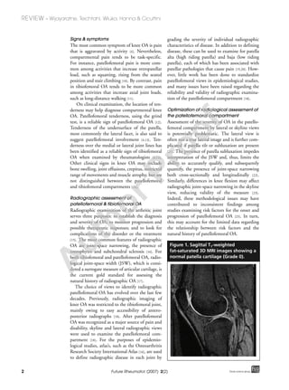 2
REVIEW – Wijayaratne, Teichtahl, Wluka, Hanna & Cicuttini
Future Rheumatol. (2007) 2(2) future science groupfuture science group
Signs & symptoms
The most common symptom of knee OA is pain
that is aggravated by activity [4]. Nevertheless,
compartmental pain tends to be task-specific.
For instance, patellofemoral pain is more com-
mon among activities that increase retropatellar
load, such as squatting, rising from the seated
position and stair climbing [10]. By contrast, pain
in tibiofemoral OA tends to be more common
among activities that increase axial joint loads,
such as long-distance walking [11].
On clinical examination, the location of ten-
derness may help diagnose compartmental knee
OA. Patellofemoral tenderness, using the grind
test, is a reliable sign of patellofemoral OA [12].
Tenderness of the undersurface of the patella,
most commonly the lateral facet, is also said to
suggest patellofemoral involvement [4,13]. Ten-
derness over the medial or lateral joint lines has
been identified as a reliable sign of tibiofemoral
OA when examined by rheumatologists [4,12].
Other clinical signs in knee OA may include
bone swelling, joint effusions, crepitus, restricted
range of movements and muscle atrophy, but are
not distinguished between the patellofemoral
and tibiofemoral compartments [14].
Radiographic assessment of
patellofemoral & tibiofemoral OA
Radiographic examination of the arthritic joint
serves three purposes: to establish the diagnosis
and severity of OA; to monitor progression and
possible therapeutic responses; and to look for
complications of the disorder or the treatment
[15]. The most common features of radiographic
OA are joint-space narrowing, the presence of
osteophytes and subchondral sclerosis [16]. For
both tibiofemoral and patellofemoral OA, radio-
logical joint-space width (JSW), which is consi-
dered a surrogate measure of articular cartilage, is
the current gold standard for assessing the
natural history of radiographic OA [17].
The choice of views to identify radiographic
patellofemoral OA has evolved over the last few
decades. Previously, radiographic imaging of
knee OA was restricted to the tibiofemoral joint,
mainly owing to easy accessibility of antero-
posterior radiographs [18]. After patellofemoral
OA was recognized as a major source of pain and
disability, skyline and lateral radiographic views
were used to examine the patellofemoral com-
partment [18]. For the purposes of epidemio-
logical studies, atlas’s, such as the Osteoarthritis
Research Society International Atlas [16], are used
to define radiographic disease in each joint by
grading the severity of individual radiographic
characteristics of disease. In addition to defining
disease, these can be used to examine for patella
alta (high riding patella) and baja (low riding
patella), each of which has been associated with
patellar pathologies that cause pain [19,20]. How-
ever, little work has been done to standardize
patellofemoral views in epidemiological studies,
and many issues have been raised regarding the
reliability and validity of radiographic examina-
tion of the patellofemoral compartment [18].
Optimization of radiological assessment of
the patellofemoral compartment
Assessment of the severity of OA in the patello-
femoral compartment by lateral or skyline views
is potentially problematic. The lateral view is
often not a true lateral image and is further com-
plicated if patella tilt or subluxation are present
[21]. The presence of patella subluxation impedes
interpretation of the JSW and, thus, limits the
ability to accurately qualify, and subsequently
quantify, the presence of joint-space narrowing
both cross-sectionally and longitudinally [22].
Similarly, differences in knee flexion may affect
radiographic joint-space narrowing in the skyline
view, reducing validity of the measure [23].
Indeed, these methodological issues may have
contributed to inconsistent findings among
studies examining risk factors for the onset and
progression of patellofemoral OA [23]. In turn,
this may account for the limited data regarding
the relationship between risk factors and the
natural history of patellofemoral OA.
Figure 1. Sagittal T1-weighted
fat-saturated 3D MRI images showing a
normal patella cartilage (Grade 0).
A
uthorProof
 