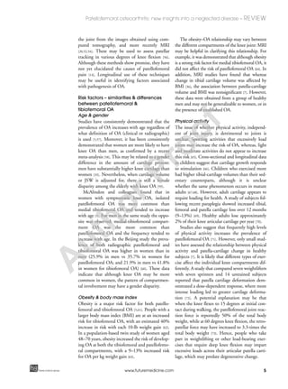 5
Patellofemoral osteoarthritis: new insights into a neglected disease – REVIEW
future science groupfuture science group www.futuremedicine.com
the joint from the images obtained using com-
puted tomography, and more recently MRI
[20,52,54]. These may be used to assess patellar
tracking in various degrees of knee flexion [56].
Although these methods show promise, they have
not yet elucidated the causes of patellofemoral
pain [14]. Longitudinal use of these techniques
may be useful in identifying factors associated
with pathogenesis of OA.
Risk factors – similarities & differences
between patellofemoral &
tibiofemoral OA
Age & gender
Studies have consistently demonstrated that the
prevalence of OA increases with age regardless of
what definition of OA (clinical or radiographic)
is used [5,57]. Moreover, it has been consistently
demonstrated that women are more likely to have
knee OA than men, as confirmed by a recent
meta-analysis [58]. This may be related to a gender
difference in the amount of cartilage present:
men have substantially higher knee cartilage than
women [33]. Nevertheless, when cartilage volume
or JSW is adjusted for, there is still a female
disparity among the elderly with knee OA [59].
McAlindon and colleagues found that in
women with symptomatic knee OA, isolated
patellofemoral OA was more common than
medial tibiofemoral OA and tended to increase
with age [5]. For men in the same study the oppo-
site was observed; medial-tibiofemoral compart-
ment OA was the more common than
patellofemoral OA and the frequency tended to
increase with age. In the Beijing study the preva-
lence of both radiographic patellofemoral and
tibiofemoral OA was higher in women than in
men (25.9% in men vs 35.7% in women for
patellofemoral OA; and 21.9% in men vs 41.8%
in women for tibiofemoral OA) [60]. These data
indicate that although knee OA may be more
common in women, the pattern of compartmen-
tal involvement may have a gender disparity.
Obesity & body mass index
Obesity is a major risk factor for both patello-
femoral and tibiofemoral OA [5,61]. People with a
larger body mass index (BMI) are at an increased
risk for tibiofemoral OA, with an estimated 40%
increase in risk with each 10-lb weight gain [62].
In a population-based twin study of women aged
48–70 years, obesity increased the risk of develop-
ing OA at both the tibiofemoral and patellofemo-
ral compartments, with a 9–13% increased risk
for OA per kg weight gain [63].
The obesity–OA relationship may vary between
the different compartments of the knee joint: MRI
may be helpful in clarifying this relationship. For
example, it was demonstrated that although obesity
is a strong risk factor for medial tibiofemoral OA, it
did not affect the risk of patellofemoral OA [64]. In
addition, MRI studies have found that whereas
change in tibial cartilage volume was affected by
BMI [36], the association between patella-cartilage
volume and BMI was nonsignificant [7]. However,
these data were obtained from a group of healthy
men and may not be generalizable to women, or in
the presence of established OA.
Physical activity
The issue of whether physical activity, independ-
ent of joint injury, is detrimental to joints is
unclear. Sporting activities that excessively load
joints may increase the risk of OA, whereas, light
and moderate activities do not appear to increase
this risk [65]. Cross-sectional and longitudinal data
in children suggest that cartilage growth responds
to stimulation [66]. Children who exercised more
had higher tibial-cartilage volumes than their sed-
entary counterparts, although it is unclear
whether the same phenomenon occurs in mature
adults [67,68]. However, adult cartilage appears to
require loading for health. A study of subjects fol-
lowing recent paraplegia showed increased tibial,
femoral and patella cartilage loss over 12 months
(9–13%) [69]. Healthy adults lose approximately
2% of their knee articular cartilage per year [70].
Studies also suggest that frequently high levels
of physical activity increases the prevalence of
patellofemoral OA [71]. However, only small stud-
ies have assessed the relationship between physical
activity and patella-cartilage change in healthy
subjects [7]. It is likely that different types of exer-
cise affect the individual knee compartments dif-
ferently. A study that compared seven weightlifters
with seven sprinters and 14 untrained subjects
reported that patella cartilage deformation dem-
onstrated a dose-dependent response, where more
intense loading led to greater cartilage deforma-
tion [72]. A potential explanation may be that
when the knee flexes to 15 degrees at initial con-
tact during walking, the patellofemoral joint reac-
tion force is reportedly 50% of the total body
weight, while at 60 degrees knee flexion, the retro-
patellar force may have increased to 3.3-times the
total body weight [73]. Hence, people who take
part in weightlifting or other load-bearing exer-
cises that require deep knee flexion may impart
excessive loads across their articular patella carti-
lage, which may predate degenerative change.
A
uthorProof
 