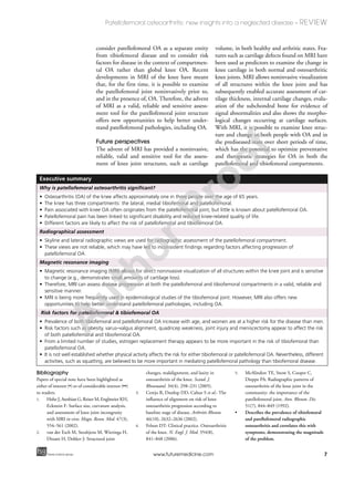 7
Patellofemoral osteoarthritis: new insights into a neglected disease – REVIEW
future science groupfuture science group www.futuremedicine.com
consider patellofemoral OA as a separate entity
from tibiofemoral disease and to consider risk
factors for disease in the context of compartmen-
tal OA rather than global knee OA. Recent
developments in MRI of the knee have meant
that, for the first time, it is possible to examine
the patellofemoral joint noninvasively prior to,
and in the presence of, OA. Therefore, the advent
of MRI as a valid, reliable and sensitive assess-
ment tool for the patellofemoral joint structure
offers new opportunities to help better under-
stand patellofemoral pathologies, including OA.
Future perspectives
The advent of MRI has provided a noninvasive,
reliable, valid and sensitive tool for the assess-
ment of knee joint structures, such as cartilage
volume, in both healthy and arthritic states. Fea-
tures such as cartilage defects found on MRI have
been used as predictors to examine the change in
knee cartilage in both normal and osteoarthritic
knee joints. MRI allows noninvasive visualization
of all structures within the knee joint and has
subsequently enabled accurate assessment of car-
tilage thickness, internal cartilage changes, evalu-
ation of the subchondral bone for evidence of
signal abnormalities and also shows the morpho-
logical changes occurring at cartilage surfaces.
With MRI, it is possible to examine knee struc-
ture and change in both people with OA and in
the prediseased state over short periods of time,
which has the potential to optimize preventative
and therapeutic strategies for OA in both the
patellofemoral and tibiofemoral compartments.
Executive summary
Why is patellofemoral osteoarthritis significant?
• Osteoarthritis (OA) of the knee affects approximately one in three people over the age of 65 years.
• The knee has three compartments: the lateral, medial tibiofemoral and patellofemoral.
• Pain associated with knee OA often originates from the patellofemoral joint, but little is known about patellofemoral OA.
• Patellofemoral pain has been linked to significant disability and reduced knee-related quality of life.
• Different factors are likely to affect the risk of patellofemoral and tibiofemoral OA.
Radiographical assessment
• Skyline and lateral radiographic views are used for radiographic assessment of the patellofemoral compartment.
• These views are not reliable, which may have led to inconsistent findings regarding factors affecting progression of
patellofemoral OA.
Magnetic resonance imaging
• Magnetic resonance imaging (MRI) allows for direct noninvasive visualization of all structures within the knee joint and is sensitive
to change (e.g., demonstrates small amounts of cartilage loss).
• Therefore, MRI can assess disease progression at both the patellofemoral and tibiofemoral compartments in a valid, reliable and
sensitive manner.
• MRI is being more frequently used in epidemiological studies of the tibiofemoral joint. However, MRI also offers new
opportunities to help better understand patellofemoral pathologies, including OA.
Risk factors for patellofemoral & tibiofemoral OA
• Prevalence of both tibiofemoral and patellofemoral OA increase with age, and women are at a higher risk for the disease than men.
• Risk factors such as obesity, varus–valgus alignment, quadricep weakness, joint injury and meniscectomy appear to affect the risk
of both patellofemoral and tibiofemoral OA.
• From a limited number of studies, estrogen replacement therapy appears to be more important in the risk of tibiofemoral than
patellofemoral OA.
• It is not well established whether physical activity affects the risk for either tibiofemoral or patellofemoral OA. Nevertheless, different
activities, such as squatting, are believed to be more important in mediating patellofemoral pathology than tibiofemoral disease.
Bibliography
Papers of special note have been highlighted as
either of interest (•) or of considerable interest (••)
to readers.
1. Hohe J, Ateshian G, Reiser M, Englmeier KH,
Eckstein F: Surface size, curvature analysis,
and assessment of knee joint incongruity
with MRI in vivo. Magn. Reson. Med. 47(3),
554–561 (2002).
2. van der Esch M, Steultjens M, Wieringa H,
Dinant H, Dekker J: Structural joint
changes, malalignment, and laxity in
osteoarthritis of the knee. Scand. J.
Rheumatol. 34(4), 298–231 (2005).
3. Cerejo R, Dunlop DD, Cahue S et al.: The
influence of alignment on risk of knee
osteoarthritis progression according to
baseline stage of disease. Arthritis Rheum.
46(10), 2632–2636 (2002).
4. Felson DT: Clinical practice. Osteoarthritis
of the knee. N. Engl. J. Med. 354(8),
841–848 (2006).
5. McAlindon TE, Snow S, Cooper C,
Dieppe PA: Radiographic patterns of
osteoarthritis of the knee joint in the
community: the importance of the
patellofemoral joint. Ann. Rheum. Dis.
51(7), 844–849 (1992).
• Describes the prevalence of tibiofemoral
and patellofemoral radiographic
osteoarthritis and correlates this with
symptoms, demonstrating the magnitude
of the problem.
A
uthorProof
 