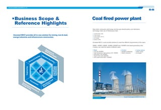 Coal fired power plant
New boiler combustion technology and flue gas desulfurization and denitration
technology make use of following as fuels:
Sinosteel MECC could provide solutions to meet the different requirements of the users.
pulverized coal
coal slack
coal water slurry
oil shale
petrol coke
05-06
Business Scope &
Reference Highlights
50MW, 100MW, 200MW, 300MW, 600MW and 1000MW coal based generating units,
in series, can meet the needs of different users.
Mode:
CFB (50~600MW)
High temperature high pressure (50~150MW)
Subcritical (100~600MW)
Supercritical (300~600MW)
Ultra supercritical (600~1000MW)
Function:
Straight condensing
Steam extraction
Cooling method:
Water cooled
Air cooled
•
•
•
•
•
•
•
•
•
GuangxiFangchenggang2X600MWPowerPlant
OperationEscortingService&Training
Procurement Manufacturing&
Supervision
noitcurtsnoC
&gnizinagrO
tnemeganaM
gnireenignE
Equipment&
SparePartsSupply
EnvironmentProtection&
EnergySaving
Raw
Material
Preparing
Steel
Rolling
Iron
Making
Steel
Making&
Continuous
Casting
Mining Energy
Infra-
structure
Sinosteel MECC provides all-in-one solution for mining, iron & steel,
energe industries and infrastructure construction.
 