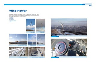 15-16
Wind Power
Wind power generating unit, in series, 0.6MW, 0.75MW, 1MW, 1.5MW, 2MW, 3MW,
6MW, direct driven permanent magnet technology or double-fed induction generating
technology, applicable to the climate condition:
Offshore
Intertidal
High level
Low wind speed
Cold environment
Sandy
Liaoning Kangping Aoliyingzi
Wind Power Station
Wind generation uint of Jiangsu
Rudong Innertidal Wind
Power Station
Main casing of wind power unit Assembly workshop of wind generating unit
Wind blade is ready for delivery
Liaoning Weichang Wind
Power Station
Hebei Qilinshan Wind
Power Station
3MW wind generating uint under assembly in workshop
Jilin Shuanglong Wind Power Station
 