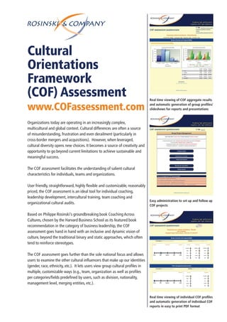 Cultural
Orientations
Framework
(COF) Assessment
www.COFassessment.com
Organizations today are operating in an increasingly complex,
multicultural and global context. Cultural differences are often a source
of misunderstanding, frustration and even derailment (particularly in
cross-border mergers and acquisitions). However, when leveraged,
cultural diversity opens new choices. It becomes a source of creativity and
opportunity to go beyond current limitations to achieve sustainable and
meaningful success.
The COF assessment facilitates the understanding of salient cultural
characteristics for individuals, teams and organizations.
User friendly, straightforward, highly flexible and customizable, reasonably
priced, the COF assessment is an ideal tool for individual coaching,
leadership development, intercultural training, team coaching and
organizational cultural audits.
Based on Philippe Rosinski’s groundbreaking book Coaching Across
Cultures, chosen by the Harvard Business School as its featured book
recommendation in the category of business leadership, the COF
assessment goes hand in hand with an inclusive and dynamic vision of
culture, beyond the traditional binary and static approaches, which often
tend to reinforce stereotypes.
The COF assessment goes further than the sole national focus and allows
users to examine the other cultural influencers that make up our identities
(gender, race, ethnicity, etc.). It lets users view group cultural profiles in
multiple, customizable ways (e.g., team, organization as well as profiles
per categories/fields predefined by users, such as division, nationality,
management level, merging entities, etc.).
Real time viewing of COF aggregate results
and automatic generation of group profiles/
slideshows for reports and presentations
Easy administration to set up and follow up
COF projects
Real time viewing of individual COF profiles
and automatic generation of individual COF
reports in easy to print PDF format
 