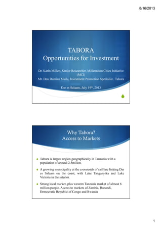 8/16/2013
1
TABORA
Opportunities for Investment
Dr. Karin Millett, Senior Researcher, Millennium Cities Initiative
(MCI)
Mr. Deo Damian Msilu, Investment Promotion Specialist, Tabora
Dar es Salaam, July 19th, 2013
Why Tabora?
Access to Markets
Tabora is largest region geographically in Tanzania with a
population of around 2.5millon.
A growing municipality at the crossroads of rail line linking Dar
es Salaam on the coast, with Lake Tanganyika and Lake
Victoria in the interior.
Strong local market, plus western Tanzania market of almost 6
million people. Access to markets of Zambia, Burundi,
Democratic Republic of Congo and Rwanda
 