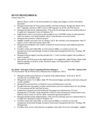 KEVIN HESSELBROCK
resume, Page Two
allowed clients to print to any network printer by swiping their badges to retrieve the printed
documents
 Managed and lead the PC Procurement and File and Print technicians through Key Bank's XP to
Win 7 migration and Server 2003 to Server 2008 migration on all File and Print Servers
 Managed and directed the implementation of the network and image processes and procedures at
CompuCom's Integration Center in Paulsboro, NJ.
 Implemented a toner recycle process that resulted in over a $150,000 saving on toner purchases
while new printers were being installed at Key Center locations across the country
 Managed and assisted on Corporate projects
 Supplied monthly and yearly stats on changes,end of life refreshes,asset management,client IT
request, service calls and warranty repair calls
 Managed and coordinated with vendors on hardware needs and issues and conducted quarterly
vendor reviews
 Excellent written and verbal skills as well as proven abilities in customer service and
management of personnel through all aspects of personnel management (Reviews, Training, HR
Management)
 Managed and lead support team that provided tier 1, 2 and 3 technical support and escalation of
issues as needed
 Directed File and Print team on the implementation of an application called Webjet Admin which
allowed reporting on all items (color, document, pages, etc) being printed on Key Bank's
corporate printers
Key Bank - Enterprise Client Computing (Division Manager) Feb 1993 - January 2011
PC Procurement  File & Print Services (Outsourced to CompuCom 1/2011)
 Managed and directed technicians on corporate wide implementation of all end of life PC
refreshes for over 20,000 clients
 Managed the yearly 5 to 8 million dollar PC Procurement budget, provided yearly forecasting and
weekly schedules
 Managed Procurement items on Hardware assetsand Maintenance renewals
 Provided direction and support to define and document processes and procedures for Key Banks
PC Procurement and File and Print Services
 Collaborated and partnered with Desktop & Packaging team,Infrastructure, IT Asset
Management, IT Security, Image Integration Center to assure all processes and procedures were
followed and to assure we met our clients contractual agreement and SLA's
 Managed and directed the implementation of the network and image processes and procedures at
CompuCom's Integration Center in Paulsboro, NJ
 Excellent written and verbal skills as well as proven abilities in customer service and
management of personnel through all aspects of personnel management (Reviews, Training, HR
Management)
 Excellent client service with numerous recognitions from client for service and support supplied
 