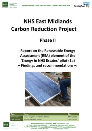 NHS East Midlands Carbon Reduction Project – Energy in NHS Estates pilot.
Nottingham Energy Partnership (NEP) established in 1997.
10
th
Floor, Castle Heights Building, 72 Maid Marian Way, Nottingham NG1 6BJ
Tel: 0115 9859057 Email: jerome.b@nottenergy.com Website: www.nottenergy.com
Company number: 4257637 Charity number: 1091513
NHS East Midlands
Carbon Reduction Project
Phase II
Report on the Renewable Energy
Assessment (REA) element of the
‘Energy in NHS Estates’ pilot (1a)
– Findings and recommendations –.
Task Name Date
Prepared by Laura Mayhew-Manchon, NEPes 28/03/2012
Checked by Jerome Baddley, NEPes 28/03/2012
 