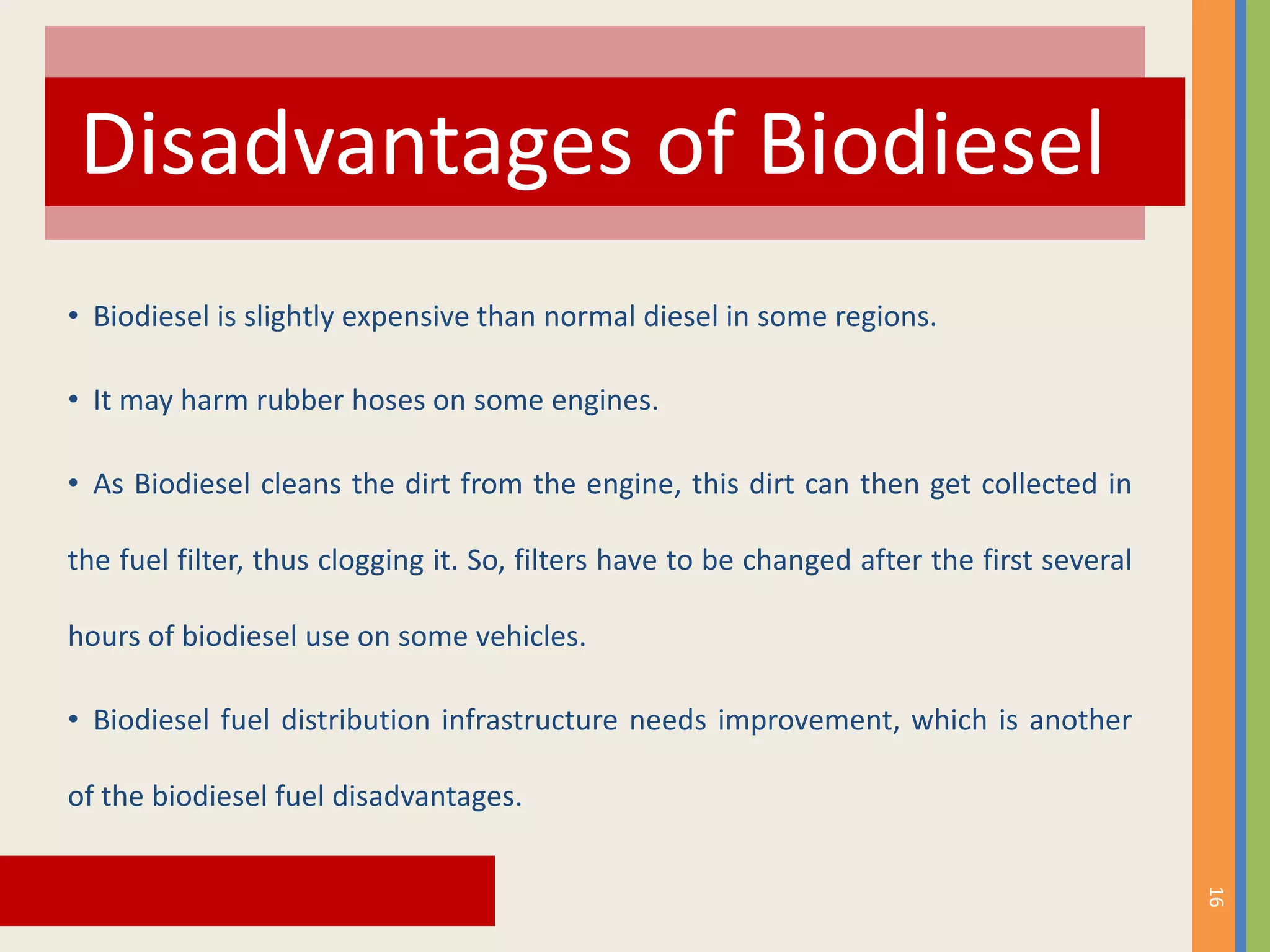 • Biodiesel is slightly expensive than normal diesel in some regions.
• It may harm rubber hoses on some engines.
• As Biodiesel cleans the dirt from the engine, this dirt can then get collected in
the fuel filter, thus clogging it. So, filters have to be changed after the first several
hours of biodiesel use on some vehicles.
• Biodiesel fuel distribution infrastructure needs improvement, which is another
of the biodiesel fuel disadvantages.
Disadvantages of Biodiesel
16
 