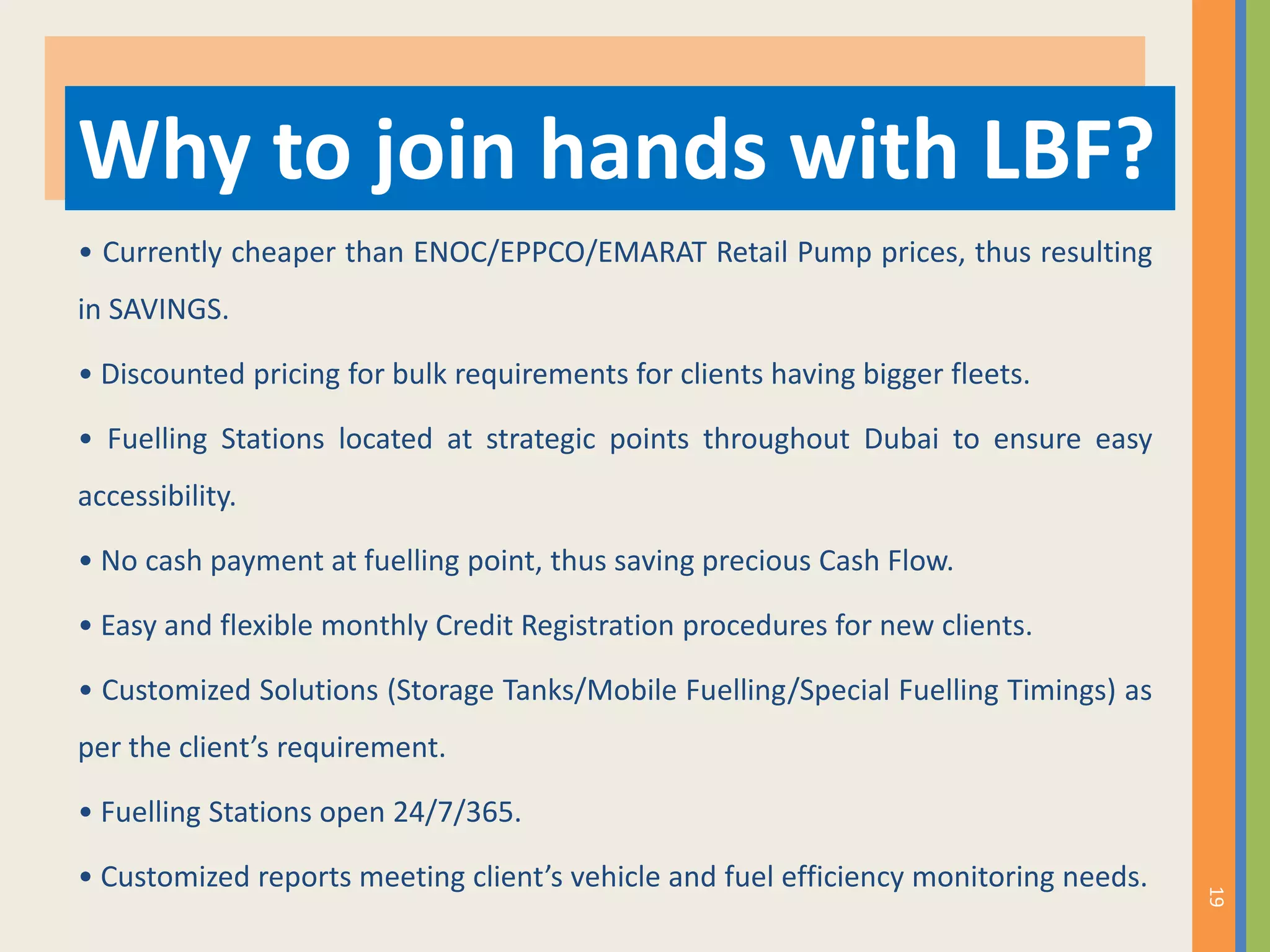 • Currently cheaper than ENOC/EPPCO/EMARAT Retail Pump prices, thus resulting
in SAVINGS.
• Discounted pricing for bulk requirements for clients having bigger fleets.
• Fuelling Stations located at strategic points throughout Dubai to ensure easy
accessibility.
• No cash payment at fuelling point, thus saving precious Cash Flow.
• Easy and flexible monthly Credit Registration procedures for new clients.
• Customized Solutions (Storage Tanks/Mobile Fuelling/Special Fuelling Timings) as
per the client’s requirement.
• Fuelling Stations open 24/7/365.
• Customized reports meeting client’s vehicle and fuel efficiency monitoring needs.
Why to join hands with LBF?
19
 
