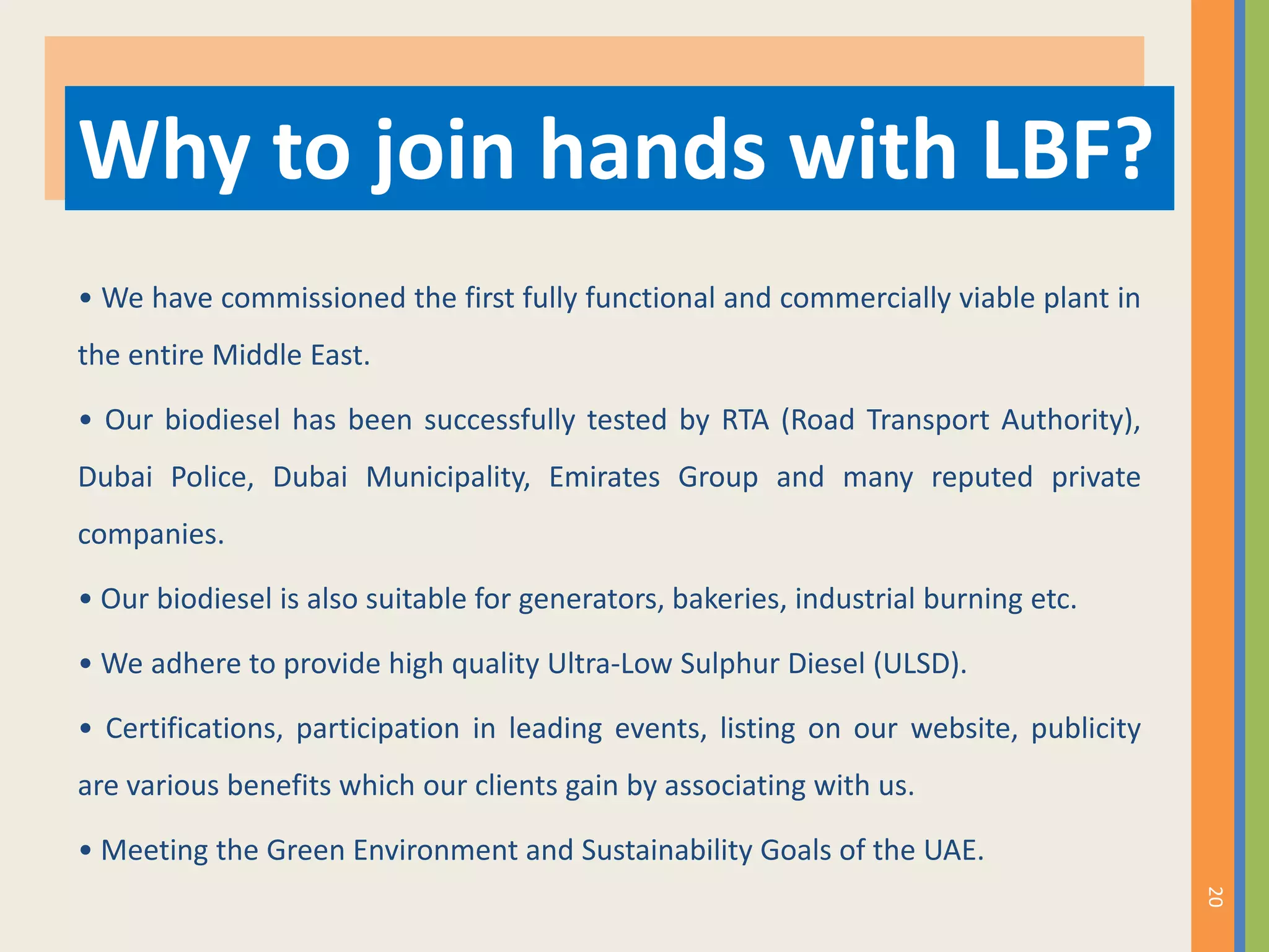 • We have commissioned the first fully functional and commercially viable plant in
the entire Middle East.
• Our biodiesel has been successfully tested by RTA (Road Transport Authority),
Dubai Police, Dubai Municipality, Emirates Group and many reputed private
companies.
• Our biodiesel is also suitable for generators, bakeries, industrial burning etc.
• We adhere to provide high quality Ultra-Low Sulphur Diesel (ULSD).
• Certifications, participation in leading events, listing on our website, publicity
are various benefits which our clients gain by associating with us.
• Meeting the Green Environment and Sustainability Goals of the UAE.
Why to join hands with LBF?
20
 