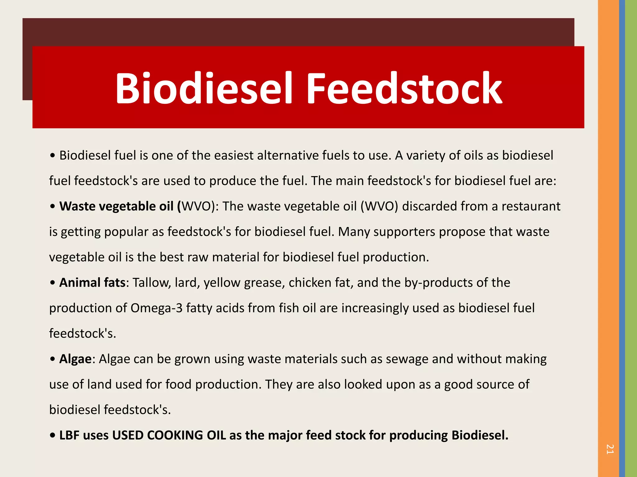 21
Biodiesel Feedstock
• Biodiesel fuel is one of the easiest alternative fuels to use. A variety of oils as biodiesel
fuel feedstock's are used to produce the fuel. The main feedstock's for biodiesel fuel are:
• Waste vegetable oil (WVO): The waste vegetable oil (WVO) discarded from a restaurant
is getting popular as feedstock's for biodiesel fuel. Many supporters propose that waste
vegetable oil is the best raw material for biodiesel fuel production.
• Animal fats: Tallow, lard, yellow grease, chicken fat, and the by-products of the
production of Omega-3 fatty acids from fish oil are increasingly used as biodiesel fuel
feedstock's.
• Algae: Algae can be grown using waste materials such as sewage and without making
use of land used for food production. They are also looked upon as a good source of
biodiesel feedstock's.
• LBF uses USED COOKING OIL as the major feed stock for producing Biodiesel.
 