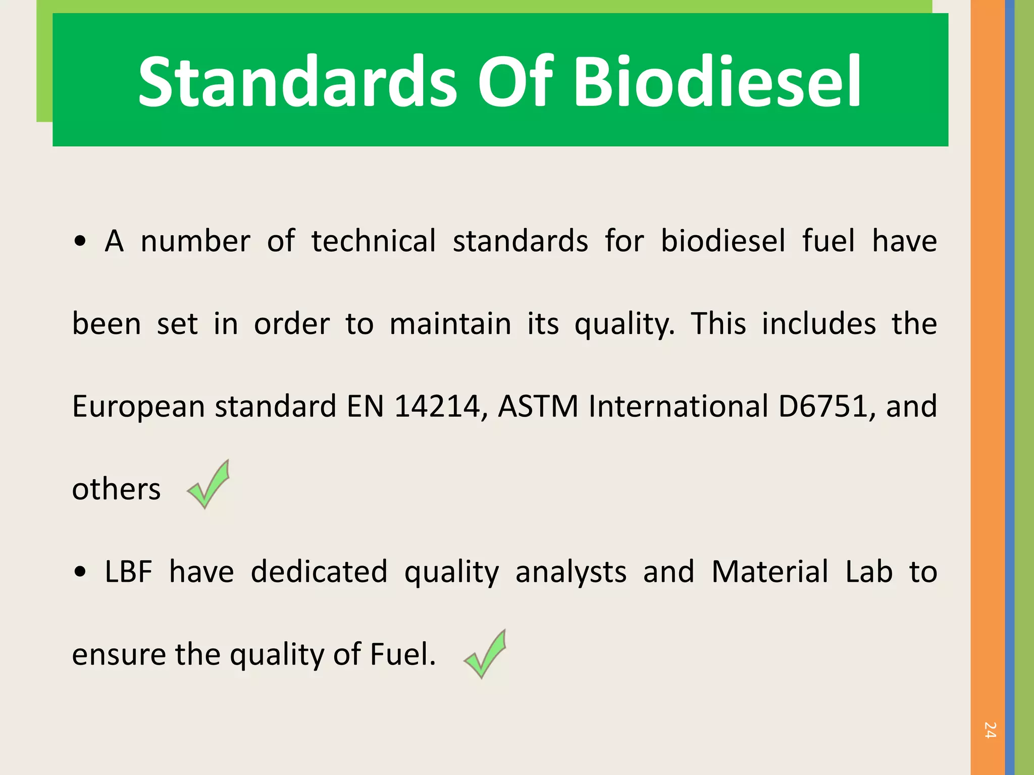 24
Standards Of Biodiesel
• A number of technical standards for biodiesel fuel have
been set in order to maintain its quality. This includes the
European standard EN 14214, ASTM International D6751, and
others
• LBF have dedicated quality analysts and Material Lab to
ensure the quality of Fuel.
 