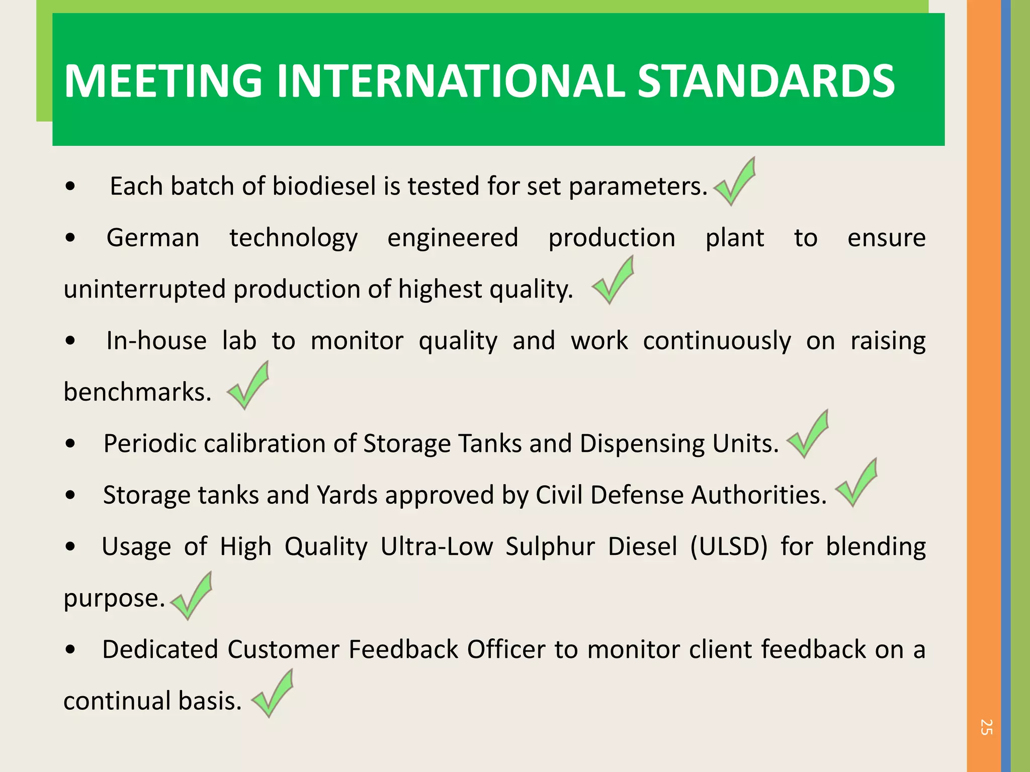 25
MEETING INTERNATIONAL STANDARDS
• Each batch of biodiesel is tested for set parameters.
• German technology engineered production plant to ensure
uninterrupted production of highest quality.
• In-house lab to monitor quality and work continuously on raising
benchmarks.
• Periodic calibration of Storage Tanks and Dispensing Units.
• Storage tanks and Yards approved by Civil Defense Authorities.
• Usage of High Quality Ultra-Low Sulphur Diesel (ULSD) for blending
purpose.
• Dedicated Customer Feedback Officer to monitor client feedback on a
continual basis.
 