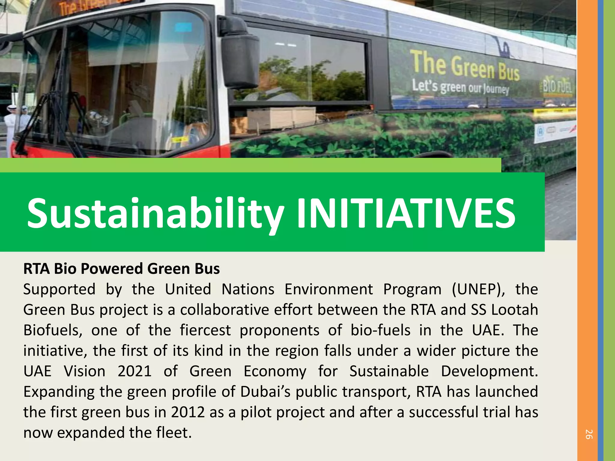26
Sustainability INITIATIVES
RTA Bio Powered Green Bus
Supported by the United Nations Environment Program (UNEP), the
Green Bus project is a collaborative effort between the RTA and SS Lootah
Biofuels, one of the fiercest proponents of bio-fuels in the UAE. The
initiative, the first of its kind in the region falls under a wider picture the
UAE Vision 2021 of Green Economy for Sustainable Development.
Expanding the green profile of Dubai’s public transport, RTA has launched
the first green bus in 2012 as a pilot project and after a successful trial has
now expanded the fleet.
 