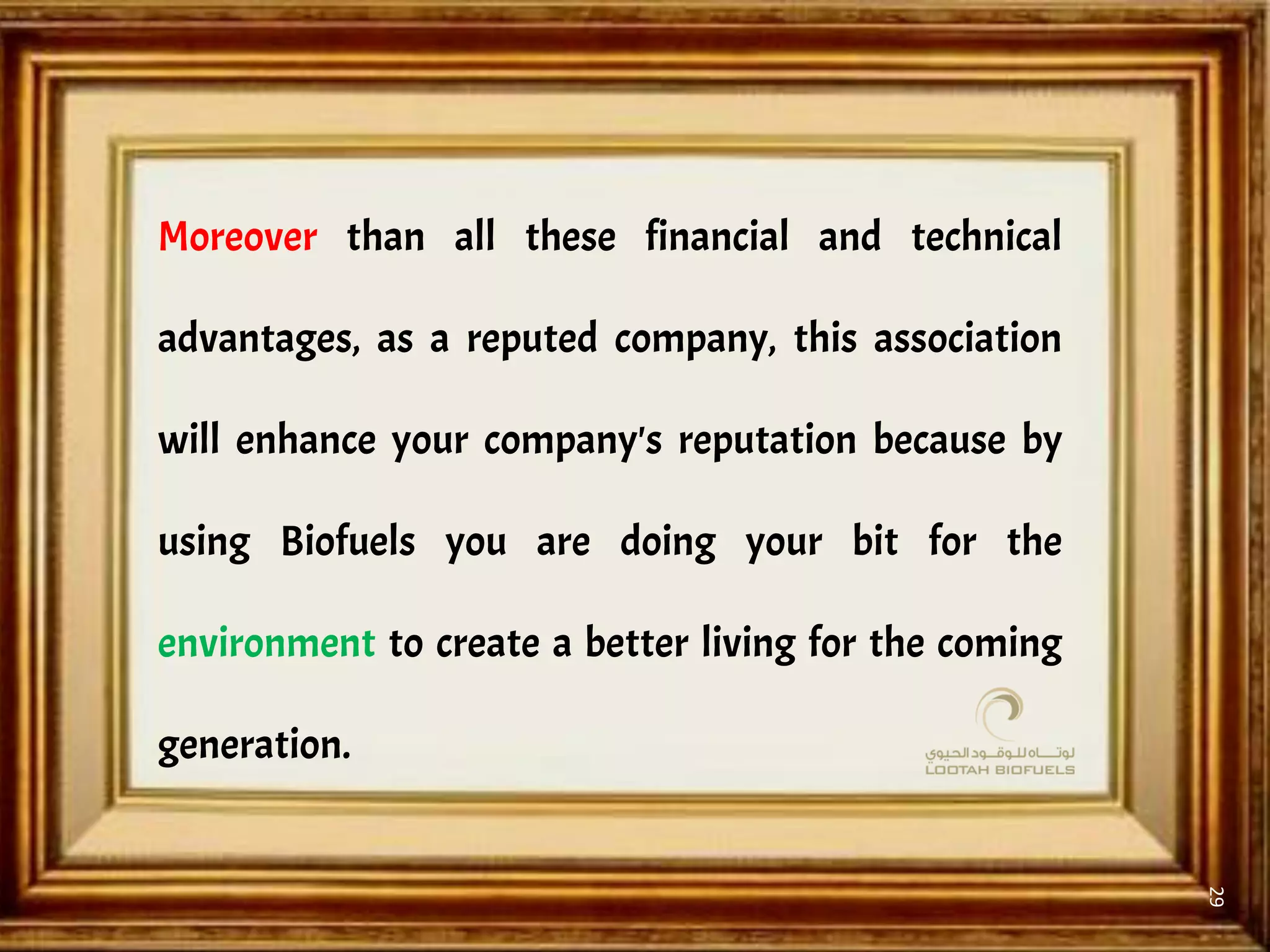 29
Moreover than all these financial and technical
advantages, as a reputed company, this association
will enhance your company's reputation because by
using Biofuels you are doing your bit for the
environment to create a better living for the coming
generation.
 