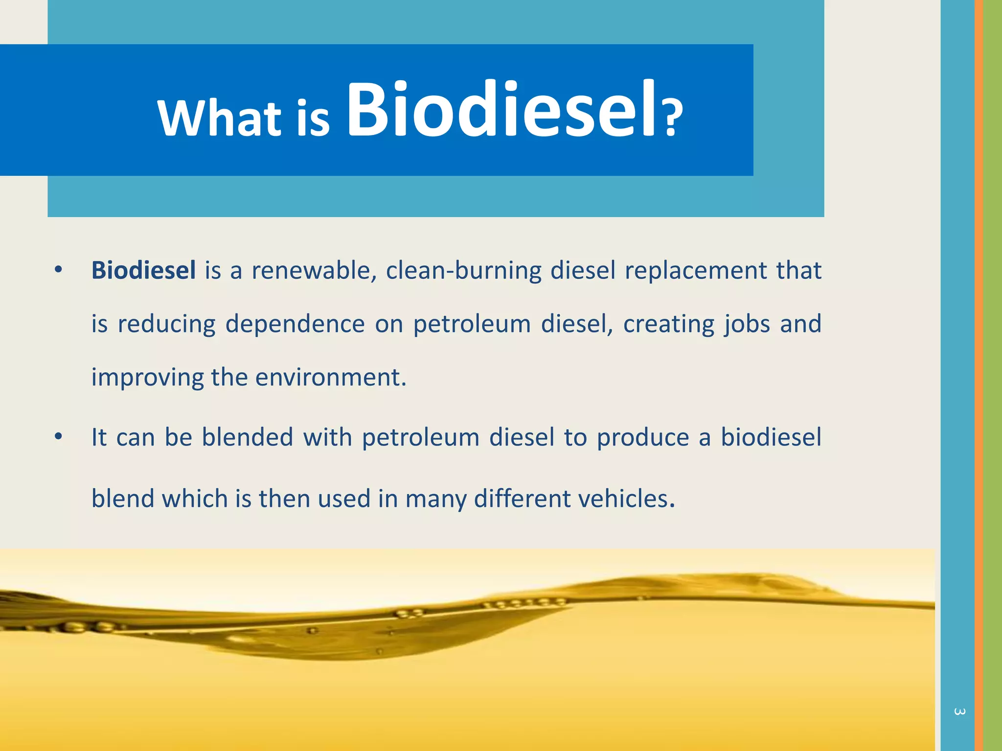 What is Biodiesel?
• Biodiesel is a renewable, clean-burning diesel replacement that
is reducing dependence on petroleum diesel, creating jobs and
improving the environment.
• It can be blended with petroleum diesel to produce a biodiesel
blend which is then used in many different vehicles.
3
 