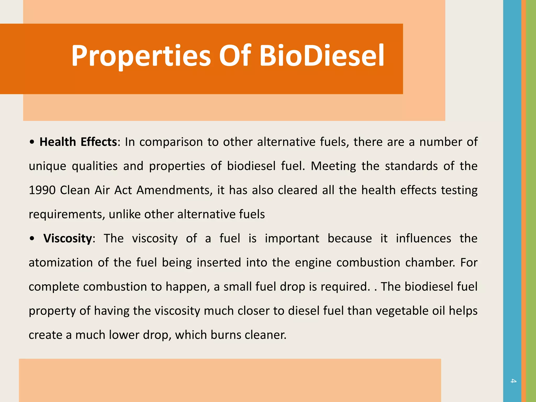 Properties Of BioDiesel
• Health Effects: In comparison to other alternative fuels, there are a number of
unique qualities and properties of biodiesel fuel. Meeting the standards of the
1990 Clean Air Act Amendments, it has also cleared all the health effects testing
requirements, unlike other alternative fuels
• Viscosity: The viscosity of a fuel is important because it influences the
atomization of the fuel being inserted into the engine combustion chamber. For
complete combustion to happen, a small fuel drop is required. . The biodiesel fuel
property of having the viscosity much closer to diesel fuel than vegetable oil helps
create a much lower drop, which burns cleaner.
4
 