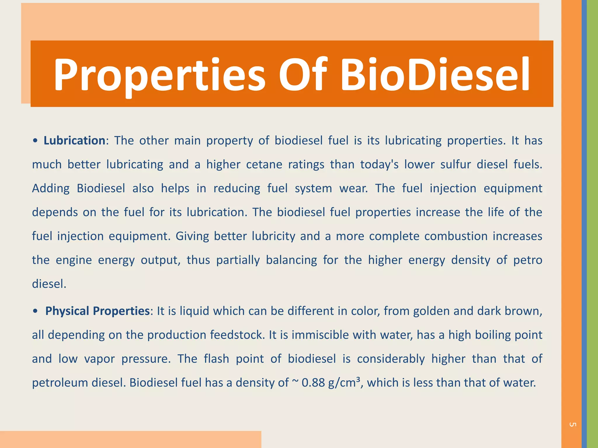 • Lubrication: The other main property of biodiesel fuel is its lubricating properties. It has
much better lubricating and a higher cetane ratings than today's lower sulfur diesel fuels.
Adding Biodiesel also helps in reducing fuel system wear. The fuel injection equipment
depends on the fuel for its lubrication. The biodiesel fuel properties increase the life of the
fuel injection equipment. Giving better lubricity and a more complete combustion increases
the engine energy output, thus partially balancing for the higher energy density of petro
diesel.
• Physical Properties: It is liquid which can be different in color, from golden and dark brown,
all depending on the production feedstock. It is immiscible with water, has a high boiling point
and low vapor pressure. The flash point of biodiesel is considerably higher than that of
petroleum diesel. Biodiesel fuel has a density of ~ 0.88 g/cm³, which is less than that of water.
Properties Of BioDiesel
5
 